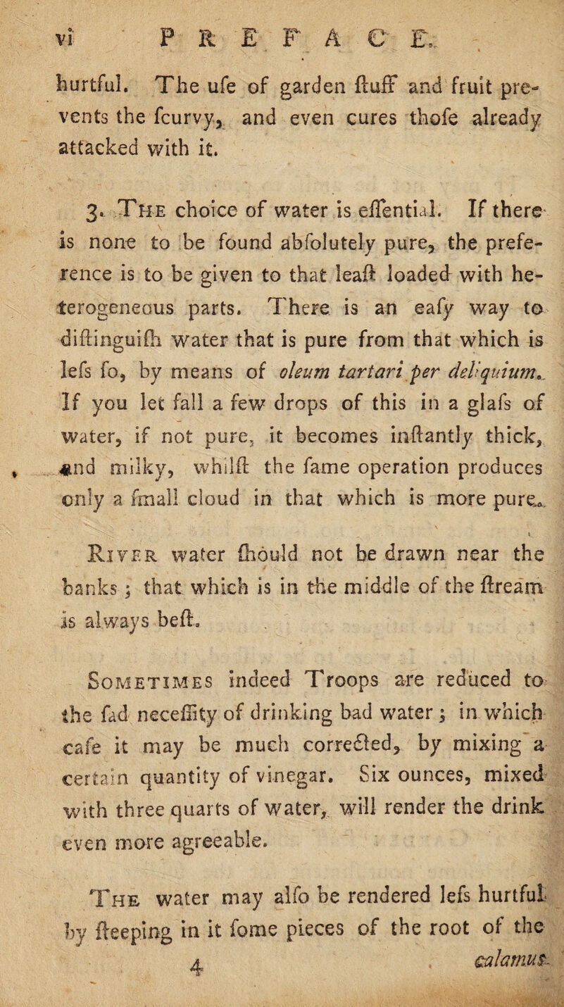 o. hurtful. The ufe of garden ftuiF aPxd fruit pre¬ vents the fcurvy, and even cures thofe already attacked with it. 3. The choice of water is eiTential. If there is none to be found abfolutely pure, the prefe¬ rence is to be given to that leaft loaded with he¬ terogeneous parts. There is an eafy way to diflinguiOi water that is pure from that which is lefs fo, by means of oleum tartari per deVqutum,. If you let fall a few drops of this in a glafs of water, if not pure, it becomes iiiftantly thick, ♦nd milky, whilft the fame operation produces only a fmall cloud in that which is more pure». River water (hould not be drawn near the banks; that which is in the middle of the ftream is always beft. Sometimes indeed Troops are reduced to the fad necelTity of drinking bad water ; in which cafe it may be much corredled, by mixing a certain quantity of vinegar. Six ounces, mixed with three quarts of water, will render the drink even more agreeable. The water may alfo be rendered lefs hurtful by fleeping in it forae pieces of the root of the A calamut