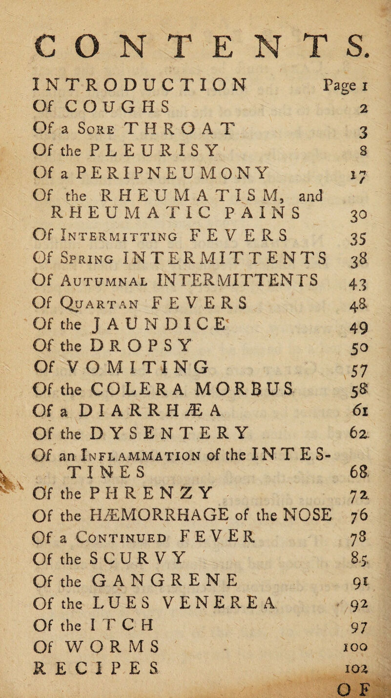 CONTENTS. INTRODUCTION Page i Of COUGHS 2 Of a Sore THROAT 3 Of the P L E U R I S Y 8 Of a PERIPNEUMONY 17 Of the RHEUMATISM, and RHEUMATIC PAINS 30 Of Intermitting FEVERS 35 Of Spring INTERMITTENTS 38 Of Autumnal INTERMITTENTS 43 Of Quartan FEVERS 48 Of the JAUNDICE' 49 Of the D R O P S Y 50 Of V O M I T1 NG ^57 Of the CODER A MORBUS 58 Of a D I A R R H ^ A 61 Of the D Y S E N T E R Y 62 Of an Inflammation of the IN T E S- TINES 68. Of the PH REN ZY 72 Of the HAEMORRHAGE of the NOSE 76 Of a Continued FEVER 78 Of the S C U R V Y 85, Of the G A N G R E N E 91 Of the LUES VENEREA 92 Of the ITCH 97 Of W O R M S 100 RECIPES 102 O F