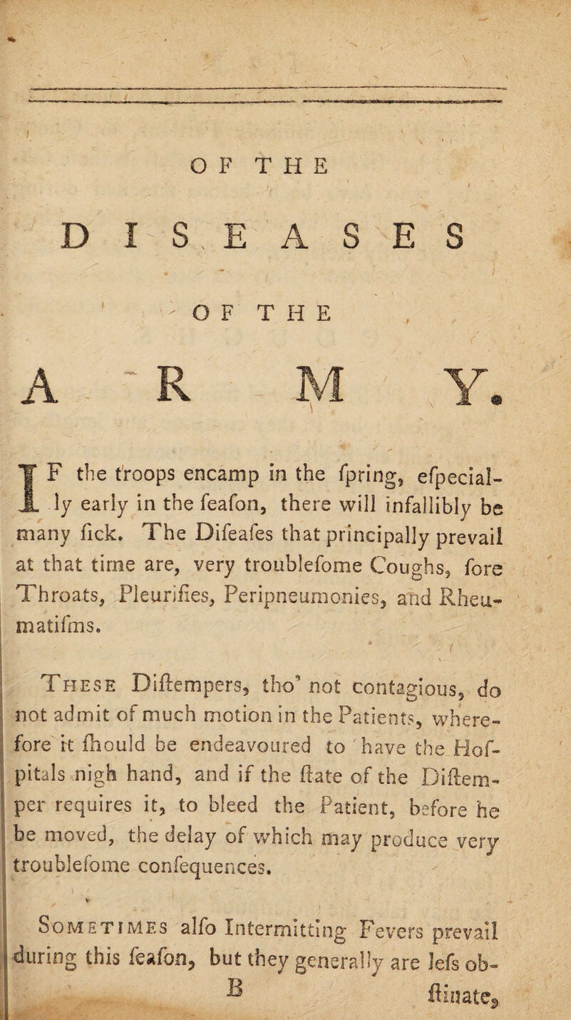 DISEASES - O F T H E A ' R IVI Y. IF the troops encamp in the Tpring, efpecial- ly early in the feafon, there will infallibly be many Tick. The Difeafes that principally prevail at that time are, very troublefome Coughs, fore Throats, PleuriEes, Peripneuraonies, and Rheu- matifms. . i \ These Diftempers, tho’not contagious, do not admit of much motion in the Patients, where¬ fore rt Ihould be endeavoured to have the Plof- pitals nigh hand, and if the ftate of the Diflem- per requires it, to bleed the Patient, before he be moved, the delay of which may produce very troublefome confequences. V Sometimes alfo Intermitting Fevers prevail during this feafon, but they generally are lefs ob- ^ fiinate^
