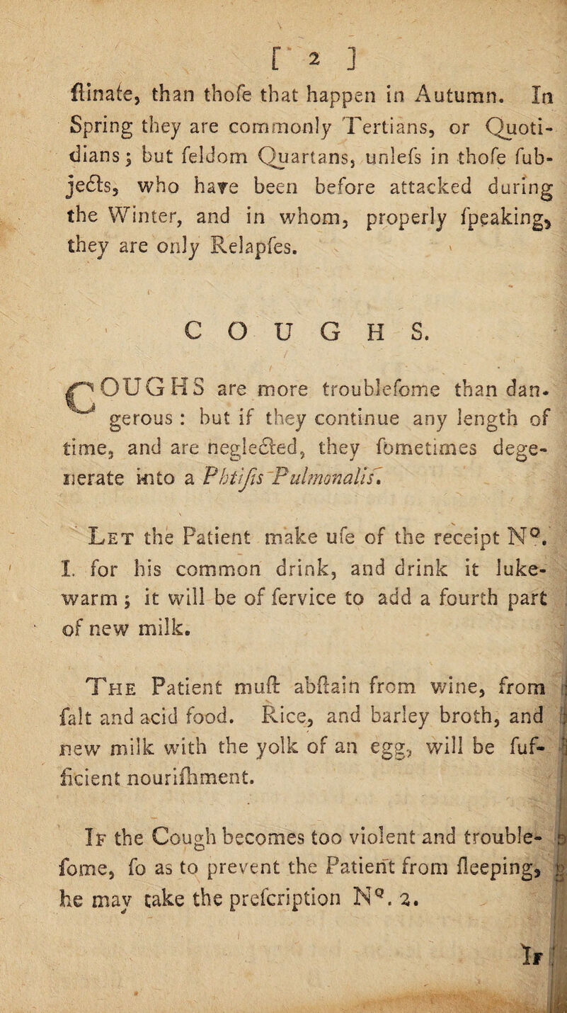 dinate, than thofe that happen in Autumn. In Spring they are commonly Tertians, or Quoti¬ dians j but feldom Quartans, unlefs in thofe fub- jedls, who hare been before attacked during the Winter, and in whom, properly fpcaking^ they are only Relapfes. COUGHS. OUGHS are more troublefome than dan* gerous : but if they continue any length of time, and are negledfed, they fometimes dege¬ nerate Ml to a P htifts~P ubnonalis^ Let the Patient make ufe of the receipt N®. 1. for his common drink, and drink it luke¬ warm ; it will be of fervice to add a fourth part of new milk. The Patient muft abftain from Vv/ine, from j fait and acid food. Rice, and barley broth, and j new milk with the yolk of an egg, will be fuf- S ficient nourifhment. ! If the Cough becomes too violent and trouble- b fome, fo as to prevent the Patierit from fleeping, ^ he may cake the prefcription 2. j