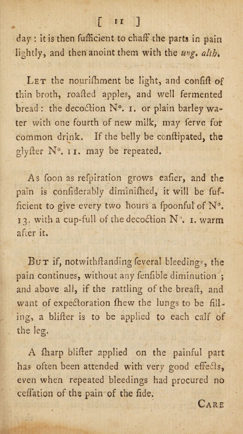 da): it is then fufHcient to chafF the parts in pain lightly, and then anoint them with the uyig» alth* Let the nouridament be light, and confift of thin broth, roaded apples, and well fermented bread : the decodlion N°. i. or plain barley wa- ter with one fourth of new milk, may ferve for common drink. If the belly be conftipated, the glyiler N°. 11. may be repeated. As foon as refpiration grows eafier, and the pain is confiderably diminiihed, it will be fuf- ficient to give every two hours a fpoonful of 13. with a cup-full of the decodlion N '. i, warm after it. But if, notwithdanding feveral blecding<-*, the pain continues, without any fenfible diminution ; and above all, if the rattling of the bread, and want of expectoration fhew the lungs to be fill¬ ing, a blider is to be applied to each calf of the leg. A {harp blider applied on the painful part has often been attended with very good efFeils, even when repeated bleedings had procured no ceiTation of the pain of the fide. Care