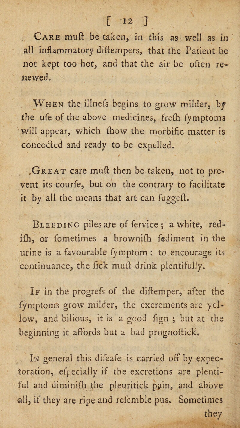 Care mull be taken, in this as well as in all inflammatory diftempers, that the Patient be not kept too hot, and that the air be often re¬ newed. When the illnefs begins to grow m/ilder, by the ufe of the above medicines, frefli fymptoms will appear, which fliow the morbific matter is concodled and ready to be expelled, .Great care muft then be taken, not to pre¬ vent its courfe, but on the contrary to facilitate it by all the means that art can fuggeft. Bleeding piles are of fervice; a white, red- ifli, or fometimes a brownifh fsdimcnt in the urine is a favourable fymptom : to encourage its continuance, the fick mufl: drink plentifully. If in the progrefs of the diflemper, after the fymptonrs grow milder, the excrements are yel¬ low, and bilious, it is a good fign 5 but at the beginning it affords but a bad prognoflick. In general this difeafe is carried off by expec¬ toration, efpecially if the excretions are plenti¬ ful and diminifh the pleuritick p^in, and above all, if they are ripe and refemble pus. Sometimes they