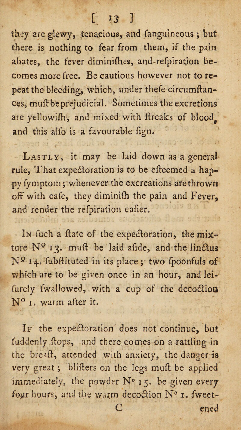 [, J they are glewy, tenacious, and fangnineous; but there is nothing to fear from them, if the pain abates, the fever diminifhes, and-refpiratuon be¬ comes more free. Be cautious however not to re¬ peat the bleeding, which, under thefe circumftan- ces, muft be prejudicial. Sometimes the excretions are yellowifhl, and mixed with ftrcaks of bloody and this alfo is a favourable fign. t Lastly, it may be laid down as a general rule, That expectoration is to be efteemed a hap¬ py fymptom; whenever the excreations are thrown ofF with eafe, they diminifh the pain and Fever, and render the refpiration eafier. In fuch a ftate of the expectoration, the mix¬ ture 13. muft be laid afide, and the linCtus 14. fubftituted in its place; two fpoonfuls of which are to be given once in an hour, and lei- furely fwallowed, with a cup of the decoCtion I. warm after it. If the expectoration' does not continue, but fuddenly (tops, and there comes on a rattling in the bre^ft, attended with anxiety, the danger is very great; blifters on the legs muft. be applied immediately, the powder N° 15. be given every fo^r hours, and the warm decoCtion i. fweet- C ened
