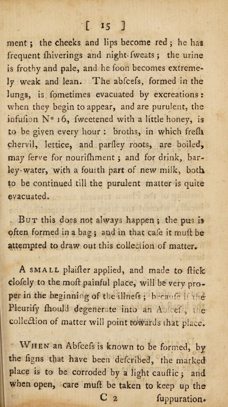 ment 5 the cheeks and lips become red ; he has frequent ihiverings and night-fweats; the urine is frothy and pale, and he foon becomes extreme- ly weak and lean. The abfcefs, formed in the lungs, is fometimes evacuated by excreations: when they begin to appear, and are purulent, the infulion N° 16, fweetened with a little honey, is to be given every hour : broths, in which fredi chervil, lettice, and parfley roots, are boiled, may ferve for nourilhment; and for drink, bar¬ ley-water, with a fourth part of new milk, both to be continued till the purulent matter is quite evacuated. But this does not always happen 5 the pns Is often formed in a bas : and in that cafe it muft be attempted to draw out this coliedion of matter* A SMALL plaifler applied, and made to flick clofely to the moft painful place, will be very, pro¬ per in the beginning of the illnefs ; b-raviP^ if the* Pleurify fbould degenerate into an cef, the' ^ colledtion of matter will point trd#ards that place. •i 1 When an Abfcefs is known to be formed, by the flgns that have been defcribed, the marked place is to be corroded by a light cauftic j and a when open, care muft be taken to keep up the