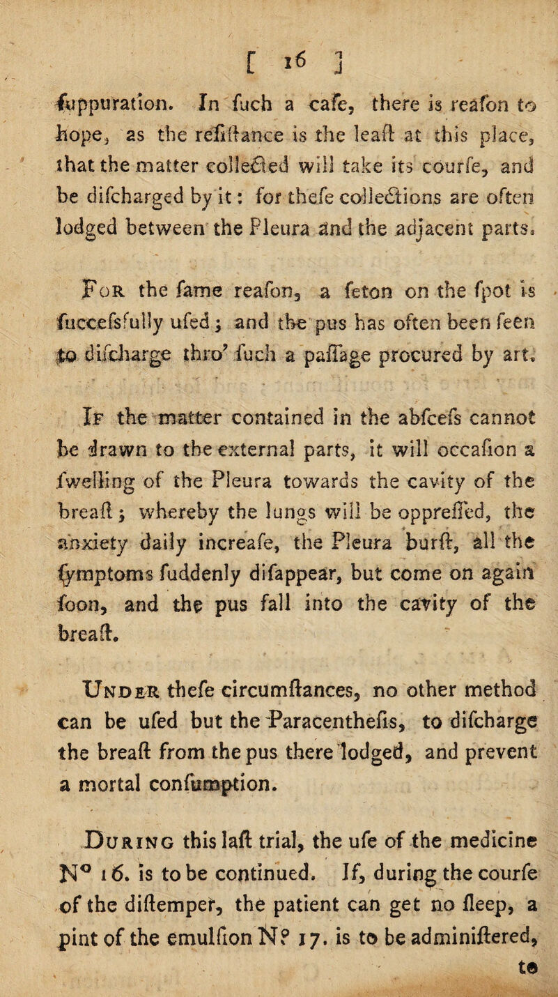 filppuration. In fuch a cafe, there is reafon to hope^ as the relirtance is the lead at this place, that the matter collected will take its courfe, and be difcharged by it: for thefe collections are often lodged between the Pleura and the adjacent parts. For the fame reafon, a feton on the fpot is fuccersfuily ufed; and the pus has often been feen $0 dif4diarge thro’ fuch a pafTage procured by art. If the matter contained in the abfcefs cannot be drawn to the external parts, it will occafion a fwelling of the Pleura towards the cavity of the bread; whereby the lungs will be opprefTed, the anxiety daily increafe, the Pleura burft, all the fymptoms fuddenly difappear, but come on again foon, and the pus fall into the catity of the bread. Under thefe circumdances, no other method can be ufed but the Paracenthefis, to difcharge the bread from the pus there lodged, and prevent a mortal confumption. During this lad trial, the ufe of the medicine i6. is to be continued. If, during thecourfe of the didempef, the patient can get no deep, a pint of the emulfionN? 17. is to be adminiftered, to