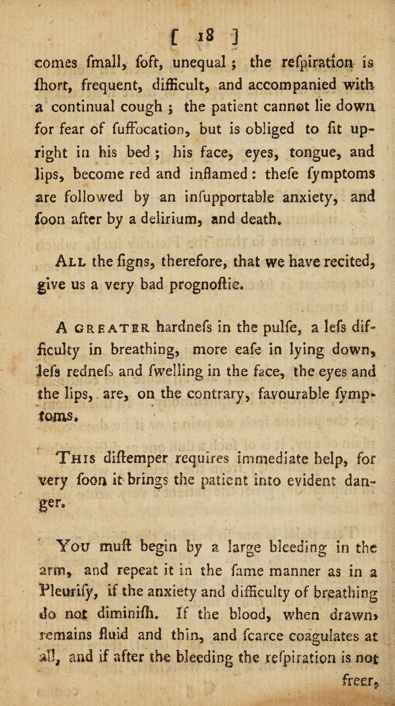 comes fmall, foft, unequal; the refpiration is fhort, frequent, difficult, and accompanied with a continual cough ; the patient cannot lie down for fear of fufFocation, but is obliged to fit up¬ right in his bed ; his face, eyes, tongue, and lips, become red and inflamed: thefe fymptoms are followed by an infupportable anxiety, and foon after by a delirium, and death. 1 All the figns, therefore, that we have recited, give us a very bad prognoftie, A GREATER hardnefs in the pulfe, a lefs dif¬ ficulty in breathing, more eafe in lying down, ■Jefs rednefb and fwelling in the face, the eyes and the lips,, are, on the contrary, favourable fymp- tojns. This diflemper requires immediate help, for very foon it brings the patient into evident dan- ger. You muft begin by a large bleeding in the arm, and repeat it in the fame manner as in a Vleurify, if the anxiety and difficulty of breathing do no^ diminifh. If the blood, when drawn> remains fluid and thin, and fcarce coagulates at all, and if after the bleeding the leTpiration is not freer,