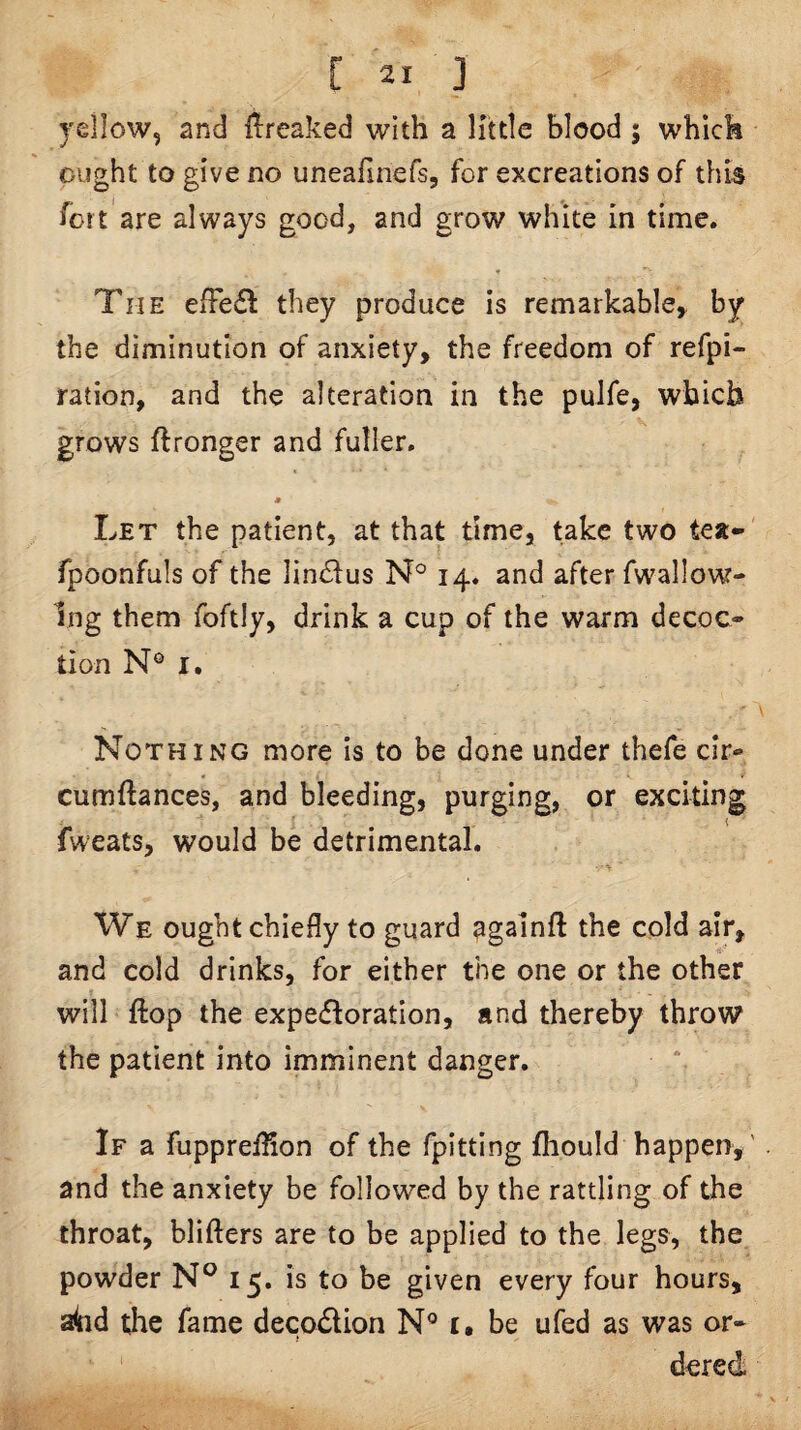yellow, and {1:reaked with a little blood ; which ought to give no uneafinefs, for excreations of this fort are always good, and grow white in time. The eiFe(ff they produce is remarkable^ by the diminution of anxiety, the freedom of refpi- ration, and the alteration in the pulfe, which grows ftronger and fuller. Let the patient, at that time, take two tea-' fpoonfuls of the ]in£lus N° 14. and after fwallow- Ing them foftly, drink a cup of the warm decoc¬ tion N® I. Nothing more is to be done under thefe cir- cumftances, and bleeding, purging, or exciting fweats, would be detrimental. We ought chiefly to guard againft the cold air, and cold drinks, for either the one or the other will flop the expectoration, and thereby throw the patient into imminent danger. If a fupprefHon of the fpitting fhould happen, ' and the anxiety be followed by the rattling of the throat, blifters are to be applied to the legs, the powder 15. is to be given every four hours, a4id the fame decodion i, be ufed as was or¬ dered