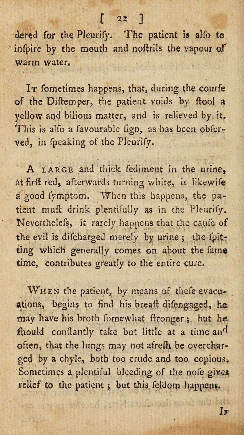 der^d for the Pleurify. The patient Is alfb to infpire by the mouth and noftrils the vapour of warm water. It fometimes happens, that, during the courfe of the Diftemper, the patient voids by ftool a yellow and bilious matter, and is relieved by it. This is alfo a favourable fign, as has been obfer- ved, in fpeaking of the Pleurify. A LARGE and thick fediment in the urine, ^ at firft red, afterwards turning white, is likewife a good fymptom. When this happens, the pa¬ tient muft drink plentifully as in the Pleurify. Neverthelefs, it rarely happens that the caufs of the evil is difcharged merely by urine j the fpit- ting which generally comes on about the fame time, contributes greatly to, the entire cure. When the patient, by means of thefe evacit- atlons, begins to find his breaft difengaged, he, may have his broth fomewhat ftronger; but he iliould conftantly take but little at a time an^ often, that the lungs may not afrefli be overchar¬ ged by a chyle, both too crude and too copious. Sometimes a plentiful bleeding of the nofe gives relief to the patient j but this feldom happens. If