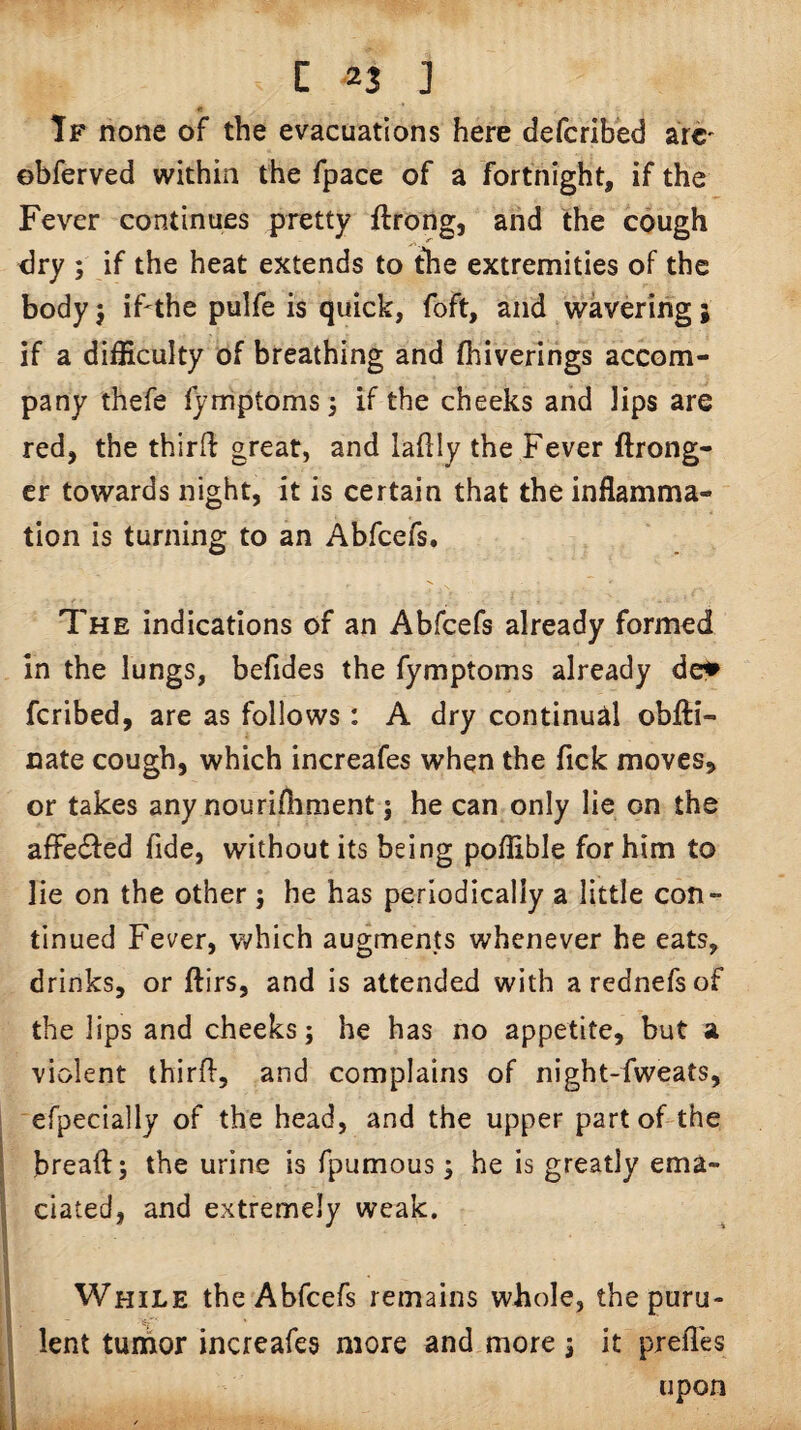 If none of the evacuations here defcribed arc' ebferved within the fpace of a fortnight, if the Fever continues pretty ftrong, and the cough dry ; if the heat extends to the extremities of the body 5 if-the pulfe is quick, foft, and wavering j if a difficulty of breathing and fhiverings accom¬ pany thefe fymptoms3 the cheeks and lips are red, the thirft great, and laflly the Fever ftrong- cr towards night, it is certain that the inflamma¬ tion is turning to an Abfeefs. The indications of an Abfeefs already formed in the lungs, befides the fymptoms already de^ feribed, are as follows: A dry continual obfti- nate cough, which increafes when the fick moves, or takes any nourifliment; he can only lie on the affetffed fide, without its being poffible for him to lie on the other ; he has periodically a little con¬ tinued Fever, which augments whenever he eats, drinks, or ftirs, and is attended with arednefsof the lips and cheeks; he has no appetite, but a violent third, and complains of night-fweats, ‘efpecially of the head, and the upper part of-the bread; the urine is fpumous; he is greatly ema¬ ciated, and extremely weak. While the Abfeefs remains whole, the puru¬ lent tumor increafes more and more ; it prefles . upon