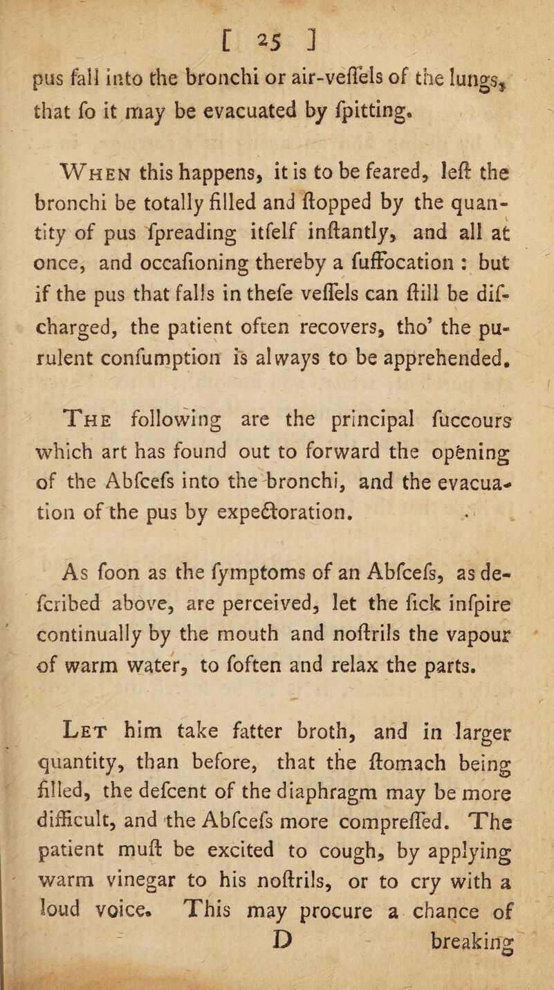 pus fail Into the bronchi or air-velTels of the lungs, that fo it may be evacuated by fpitting. When this happens, it is to be feared, left the bronchi be totally filled and flopped by the quan¬ tity of pus fpreading itfelf inflantly, and all at once, and occafioning thereby a fufFocation : but if the pus that falls in thefe veflels can flill be dif- charged, the patient often recovers, tho’ the pu¬ rulent confumption is always to be apprehended. The follo\vIng are the principal fuccours which art has found out to forward the opening of the Abfcefs into the bronchi, and the evacua¬ tion of the pus by expectoration. As foon as the fymptoms of an Abfcefs, as de- fcribed above, are perceived, let the fick infpire continually by the mouth and noftrils the vapour of warm water, to foften and relax the parts. Let him take fatter broth, and in larger quantity, than before, that the ftomach being filled, the defcent of the diaphragm may be more difficult, and the Abfcefs more comprefled. The patient muft be excited to cough, by applying warm vinegar to his noftrils, or to cry with a loud voice* This may procure a chance of D breaking