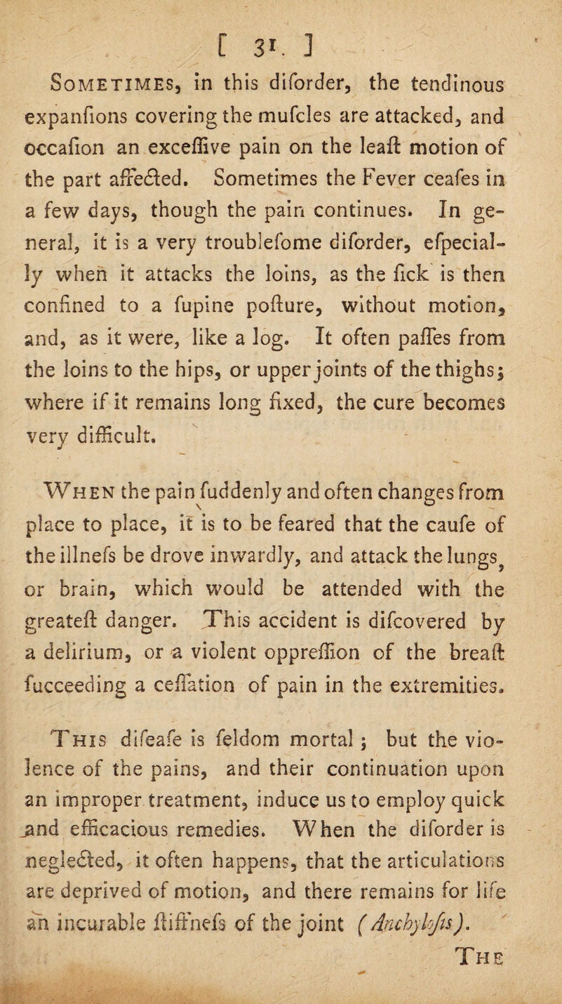 Sometimes, in this diforder, the tendinous expanfions covering the mufcles are attacked, and occafion an exceffive pain on the leaft motion of the part affe(Sled. Sometimes the Fever ceafes in a few days, though the pain continues. In ge¬ neral, it is a very troublefome diforder, efpecial- ly when it attacks the loins, as the fick is then confined to a fupine pofture, without motion, and, as it were, like a log. It often pafles from the loins to the hips, or upper joints of the thighs; where if it remains long fixed, the cure becomes very difficult. When the pain fuddenly and often changes from place to place, it is to be feared that the caufe of theillnefs be drove inwardly, and attack thelungs^ or brain, which would be attended with the greateft danger. This accident is difcovered by a delirium, or a violent oppreffion of the breaft fucceeding a ceflation of pain in the extremities. This difeafe is feldom mortal; but the vio¬ lence of the pains, and their continuation upon an improper treatment, induce us to employ quick _and efficacious remedies. When the diforder is negledted, it often happens, that the articulations are deprived of motion, and there remains for life ah incurable fliffinefs of the joint (Anchyh/is).