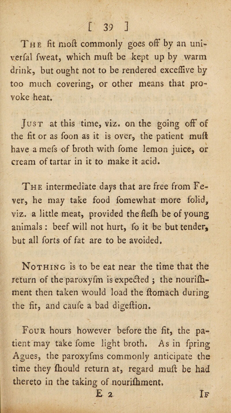 The fit moft commonly goes ofF by an uni- verfal fweat, which muft be kept up by warm drink, but ought not to be rendered excejdive by too much covering, or other means that pro¬ voke heat. Just at this time, viz. on the going oiF of the fit or as foon as it is over, the patient muft have a mefs of broth with fome lemon juice, or cream of tartar in it to make it acid. The intermediate days that are free from Fe¬ ver, he may take food fomewhat more folid, viz. a little meat, provided theflefh be of young animals: beef will not hurt, fo it be but tender, but all forts of fat are to be avoided. Nothing is to be eat near the time that the return of the paroxyfm is expedfed ; the nourifli- ment then taken would load the ftomach during the fit, and caufe a bad digeftion. Four hours however before the fit, the pa¬ tient may take fome light broth. As in fpring Agues, the paroxyfms commonly anticipate the time they fhould return at, regard muft be had thereto in the taking of nourifliment. E 2 If