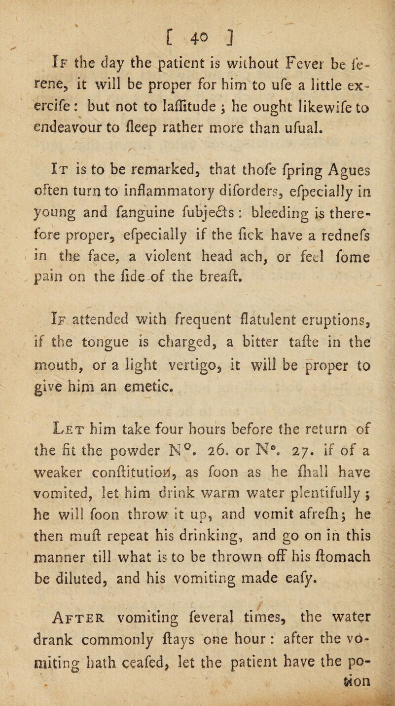 If the day the patient is without Fever be le- rene, it will be proper for him to ufe a little ex- ercife : but not to laffitude ; he ought likewife to endeavour to fieep rather more than ufual. It is to be remarked, that thofe fpring Agues often turn to inflammatory diforders, efpecially in young and fanguine fubje61s : bleeding is there¬ fore proper, efpecially if the Tick have a rednefs in the face, a violent head ach, or feel fome pain on the fide of the breaft. If attended with frequent flatulent eruptions, if the tongue is charged, a bitter tafte in the mouth, or a light vertigo, it will be proper to give him an emetic. Let him take four hours before the return of the fit the powder N®. 26. or N®. 27. If of a weaker conftitutioh, as foon as he fliall have vomited, let him drink warm water plentifully ; he will foon throw It up, and vomit afreflr; he then muft repeat his drinking, and go on in this manner till what is to be thrown off his ftomach be diluted, and his vomiting made eafy. After vomiting feveral times, the water drank commonly flays one hour: after the vo¬ miting bath ceafed, let the patient have the po¬ tion