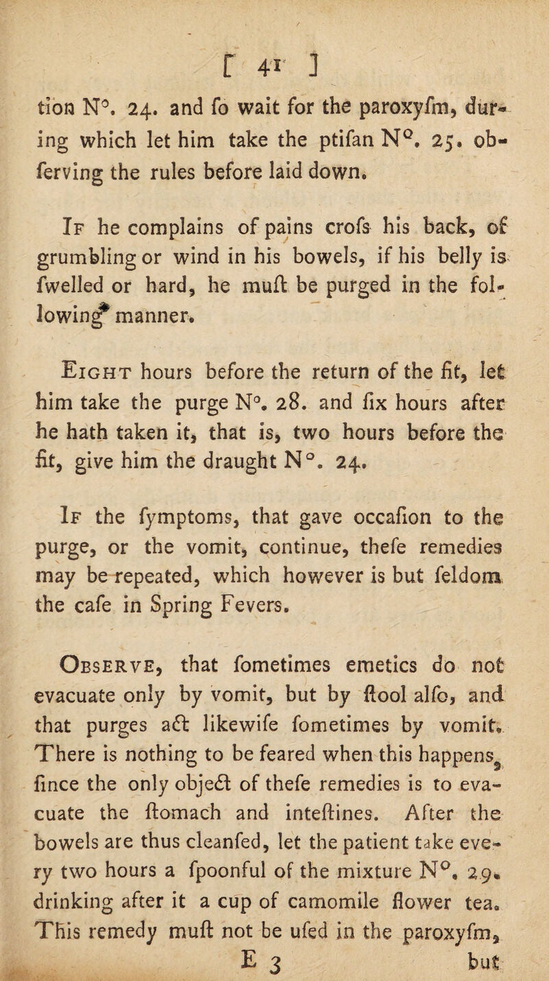 tion N®. 24. and fo wait for the paroxyfm, dur¬ ing which let him take the ptifan N®. 25. ob- ferving the rules before laid down. If he complains of pains crofs his back, of grumbling or wind in his bowels, if his belly is fwelled or hard, he mufl be purged in the fol¬ lowing manner. Eight hours before the return of the fit, let him take the purge N*. 28. and fix hours after he hath taken it, that is, two hours before the fit, give him the draught N°. 24. If the fymptoms, that gave occafion to the purge, or the vomit, continue, thefe remedies may be repeated, which however is but feldom, the cafe in Spring Fevers. Observe, that fometimes emetics do not evacuate only by vomit, but by ftool alfo, and that purges a6l likewife fometimes by vomit. There is nothing to be feared when this happens^ fince the only object of thefe remedies is to eva¬ cuate the ftomach and inteftines. After the bowels are thus cleanfed, let the patient take eve¬ ry two hours a fpoonful of the mixture N^, 29. drinking after it a cup of camomile flower tea. This remedy mufl: not be ufed in the paroxyfm, E 3 but