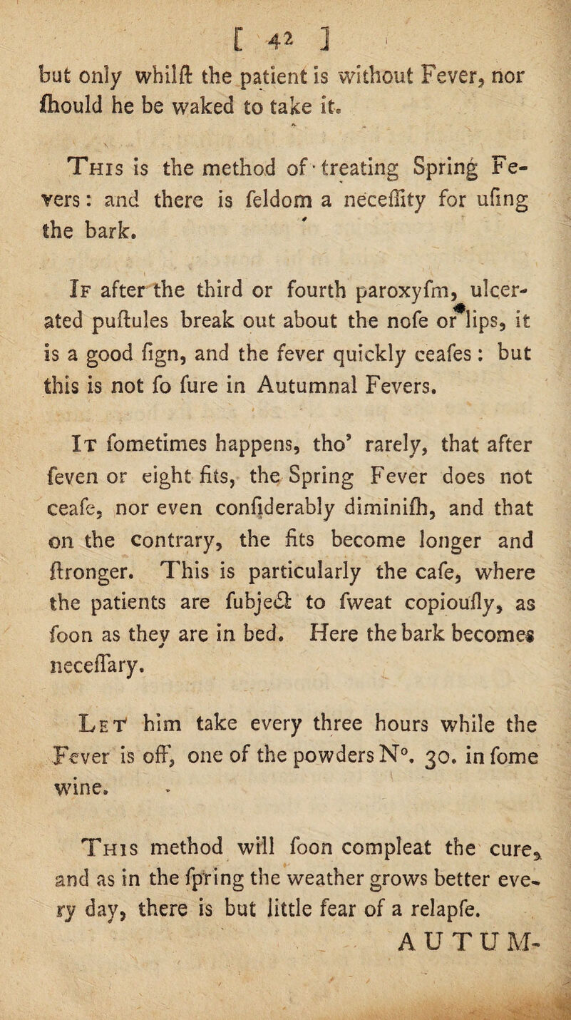 but only whilft the patient is without Fever, nor fhould he be waked to take it. This is the method of treating Spring Fe¬ vers : and there is feldom a neceffity for ufing the bark. If after the third or fourth paroxyfm, ulcer¬ ated puftules break out about the nofe or^lips, it is a good fign, and the fever quickly ceafes : but this is not fo fure in Autumnal Fevers. It fometimes happens, tho’ rarely, that after feven or eight fits, the Spring Fever does not ceafe, nor even confiderably diminifh, and that on the contrary, the fits become longer and ftronger. This is particularly the cafe, where the patients are fubjedi to fweat copioufly, as foon as thev are in bed. Here the bark becomes * iiecefTary. Let* him take every three hours while the Fever is off, one of the powders 30. infome wine. This method will foon compleat the cure^ and as in the fpring the weather grows better eve¬ ry day, there is but little fear of a relapfe. A U T U M-