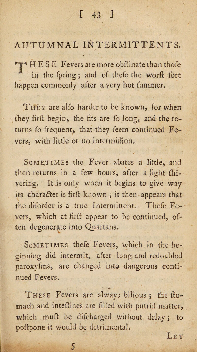AUTUMNAL INTERMITTENTS. s ^ H E S E Fevers are more obftinate than thofe in the fpring; and of thefe the worft fort happen commonly after a very hot fummer. Th'ey are alfo harder to be known, for when they firfi: begin, the fits are fo long, and the re¬ turns fo frequent, that they feem continued Fe¬ vers, with little or no intermiffion, S0ME.T1MES the Fever abates a little, and then returns in a few hours, after a light fhi- vering. It is only when it begins to give way its charadfer is firfi known ; it then appears that the diforder is a true Intermittent. Thefe Fe¬ vers, which at firft appear to be continued, of¬ ten degenerate into Quartans. Sometimes thefe Fevers, which in the be¬ ginning did intermit, after long and redoubled paroxyfms, are changed into dangerous conti¬ nued Fevers. These Fevers are always bilious; the ffo- mach and inteffines are filled with putrid matter, which muft be difcharged without delay; to poflpone it would be detrimental. Let 5