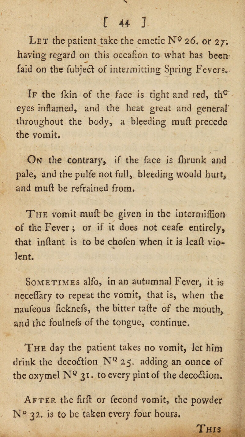 C 4+ ] Let the patient take the emetic 26. or 27. having regard on this occafion to what has been faid on the fubjedl of intermitting Spring Fevers* If the fkin of the face is tight and red, th^ eyes inflamed, and the heat great and general throughout the body, a bleeding muft precede the vomit. On the contrary, if the face is flarunk and pale, and the pulfe not full, bleeding would hurt, and muft be refrained from. The vomit muft be given in the intermlflion of the Fever; or if it does not ceafe entirely, that inftant is to be chofen when it is leaft vio- •> lent. Sometimes alfo, in an autumnal Fever, it is necelTary to repeat the vomit, that is, when the naufeous ficknefs, the bitter tafte of the mouth, and the foulnefs of the tongue, continue. , The day the patient takes no vomit, let him drink the decoiSlion 25. adding an ounce of the oxymel N® 31. to every pint of the decodion. After the firft or fecond vomit, the powder N° 32. is to be taken every four hours. This