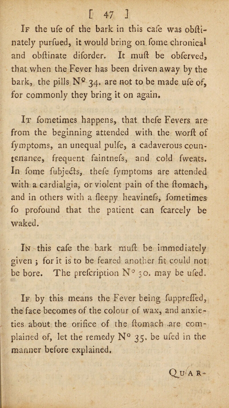 If the ufe of the bark in this cafe was obfll- nately purfued, it would bring on fome chronical and obftinate diforder. It muft be obfervedj that when the Fever has been driven away by the bark, the pills N® 34. are not to be made ufe of, for commonly they bring it on again. It fometimes happens, that thefe Fevers are from the beginning attended with the worfl of fymptoms, an unequal pulfe, a cadaverous coun¬ tenance, frequent faintnefs, and cold fweats. In fome fubjedts, thefe fymptoms are attended with a cardialgia, or violent pain of the ftomach, and in others with a fleepy heavinefs, fometimes fo profound that the patient can fcarcely be waked. In this cafe the bark mufi: be immediately given ; for it is to be feared another fit could not be bore. The prefcription 30. may be ufed. If by this means the Fever being fupprefTed, the face becomes of the colour of wax, and anxie¬ ties about the orifice of the flomach are com¬ plained of, let the remedy 35. be ufed in the manner before explained, Q^ U'A