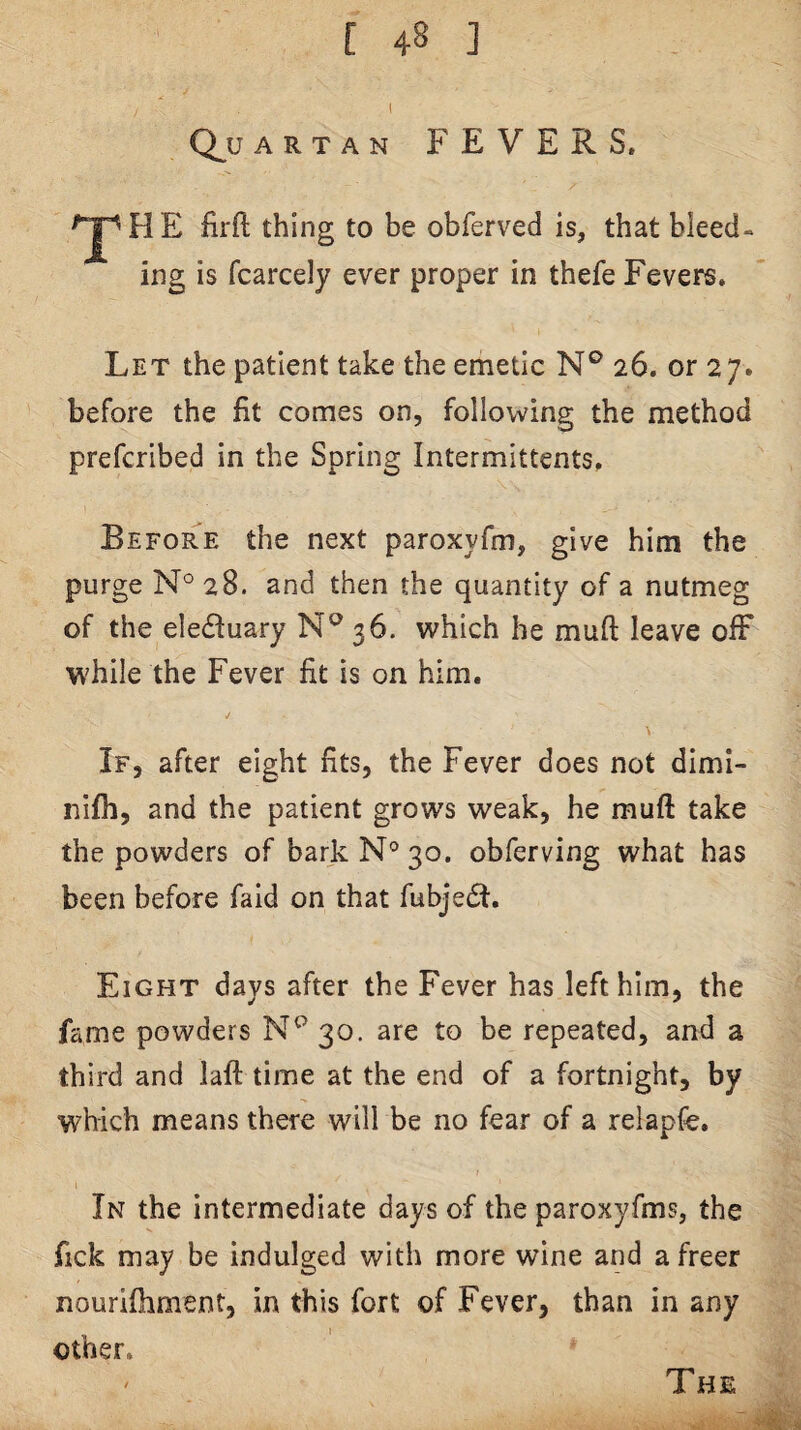 / ' Q^U ARTAN FEVERS. H E firft thing to be obferved is, that bleed¬ ing is fcarcely ever proper in thefe Fevers. Let the patient take the emetic N® 26. or 27. before the fit comes on, following the method prefcribed in the Spring Intermittents, Before the next paroxyfm, give him the purge N° 28. and then the quantity of a nutmeg of the ele(fluary 36. which he muft leave o& while the Fever fit is on him. If, after eight fits, the Fever does not dimi- nifh, and the patient grows weak, he muft take the powders of bark N° 30. obferving what has been before faid on that fubje6t. Eight days after the Fever has left him, the fame powders 30. are to be repeated, and a third and laft time at the end of a fortnight, by which means there will be no fear of a relapfe. In the intermediate days of the paroxyfms, the fick may be indulged with more wine and a freer nourifhment, in this fort of Fever, than in any other, *