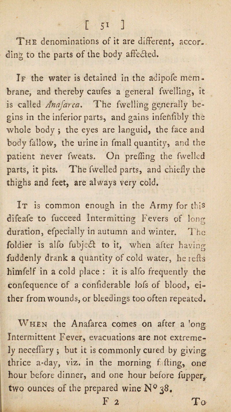 The denominations of it are different, accor¬ ding to the parts of the body affedfed. If the water is detained in the adipofe mem¬ brane, and thereby caufes a genera] fwelling, it is called Anajarca, The fwelling generally be¬ gins in the inferior parts, and gains infetifibly the whole body ; the eyes are languid, the face and body fallow, the urine in fmall quantity, and the patient never fweats. On prefling the fwellcd parts, it pits. The fwelled parts, and chiedy the thighs and feet, are always very cold. It is common enough in the Army for this difeafe to fucceed Intermitting Fevers of long duration, efpeciaily in autumn and winter. The foldier is alfo fubjedl to it, when after having fuddenly drank a quantity of cold water, he rells himfelf in a cold place : it is alfo frequently the confequence of a confiderable lofs of blood, ei¬ ther from wounds, or bleedings too often repeated. When the Anafarca comes on after a 'ong Intermittent Fever, evacuations are not extreme¬ ly neceffary ; but it is commonly cured by giving I thrice a*day, viz. in the morning fifting, one I hour before dinner, and one hour before fupper,. I two ounces of the prepared wine N^38. F 2 To
