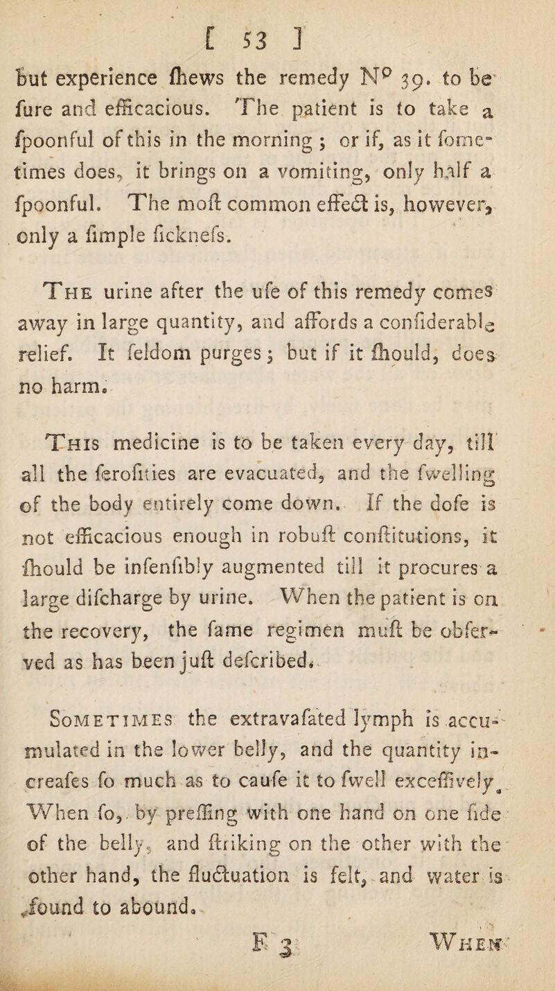But experience (hews the remedy 39. to be' fure and efficacious. The patient is to take a fpoonful of this in the morning ; or if, as it fooie- times does, it brings on a vomiting, only half a fpoonful. The mofl common effect is, however, only a fimple hcknefs. The urine after the ufe of this remedy comes away in large quantity, and affords a confiderable relief. It feldom purges 5 but if it ihould, does no harm. This medicine is to be taken every day, till all the ferofities are evacuated, and the fwelling of the body entirely come down. If the dofe is not efficacious enough in rebuff confl:itutions, it Ihould be infenfibly augmented till it procures a large difeharge by urine. When the patient is on the recovery, the fame regimen muff be obfer- ved as has been juft deferibed* Sometimes the extravafated lymph is accu-' mulated in the lov/er belly, and the quantity in- creafes fo much as to caufe it to fwell exceffively^ When fo,. by preffing with one hand on one fide of the belly, and ftriking on the other with the other hand, the fludluation is felt, and water is Tound to abound, WHE-tf