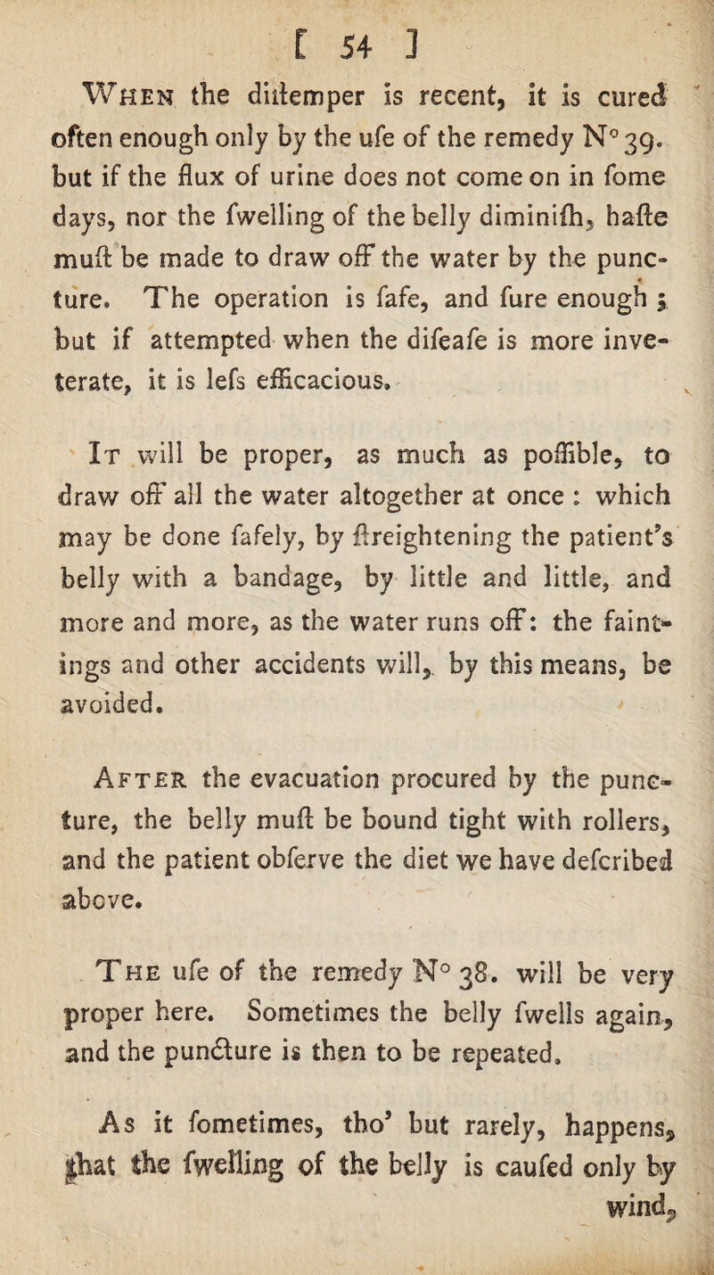 When the diilemper is recent, it is cured often enough only by the ufe of the remedy N'^39. but if the flux of urine does not come on in fome days, nor the fwelling of the belly diminifh, hafte mufl: be made to draw ofF the water by the punc¬ ture. The operation is fafe, and fure enough 5, but if attempted when the difeafe is more inve¬ terate, it is lefs efficacious. It will be proper, as much as poffible, to draw off all the water altogether at once : which may be done fafely, by flreightening the patient’s belly with a bandage, by little and little, and more and more, as the water runs off; the faint- ings and other accidents will,, by this means, be avoided. After the evacuation procured by the punc¬ ture, the belly mufl be bound tight with rollers, and the patient obferve the diet we have defcribed above. The ufe of the remedy N° 38. will be very proper here. Sometimes the belly fwells again, and the pundlure is then to be repeated. As it fometimes, tho’ but rarely, happens, |hat the fwelling of the belly is caufed only by windj,