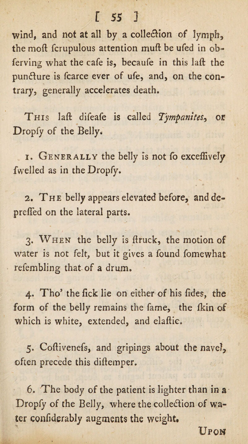 wind, and not at all by a collection of lympb^ the moft fcrupulous attention muft be ufed in ob- ferving what the cafe is, becaufe in this laft the pundure is fcarce ever of ufe, and, on the con¬ trary, generally accelerates death. This laft difeafe is called Tympanites.-^ or Dropfy of the Belly* 1. Generally the belly Is not fb exceflively fwelled as in the Dropfy. 2. The belly appears elevated before, andde- prefled on the lateral parts. 3. When the belly is ftruck, the motion of water is not felt, but it gives a found fomewhat • refembling that of a drum. 4. Tho’ the fick lie on either of his Tides, the form of the belly remains the fame, the Ikin of which is white, extended, and elaftic. 5. Coftivenefs, and gripings about the navel, often precede this diftemper. 6. The body of the patient is lighter than in a Dropfy of the Belly, where the colledion of wa¬ ter confiderably augments the weight. Upoh