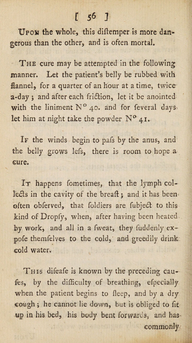XJpois the whole, this diflemper Is more dan¬ gerous than the other, and is often mortal. The cure may be attempted In the following manner. Let the patient’s belly be rubbed with Sannel, for a quarter of an hour at a time, twice a-day 5 and after each fridlion, let it be anointed with the liniment N° 40. and for feverai days^ let him at night take the powder 41. If the winds begin to pafs by the anus, and the belly grows lefs, there is room to hope a cure. It happens fometimes, that the lymph col- le£ls in the cavity of the breaft; and it has been^ often obferved, that foldiers are fubjedt to this kind of Dropfy, when, after having been heated, by work, and all in a fweat, they fuddenly ex- pofe themfelves to the cold, and greedily drink cold water. This difeafe is known by the preceding cau- fes, by the difficulty of breathing, efpecially when the patient begins to deep, and by a dry cough 5 he cannot lie down, but is obliged to fit up in his bed, his body bent forwards, and has- commonly^