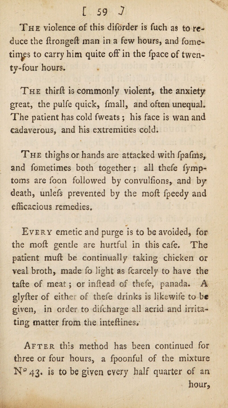 The violence of this diforder is fuch as to re- t duce the flrongeft man in a few hours, and fome- tin^s to carry him quite ofF in the fpace of twen¬ ty-four hours. The thirft is commonly violent, the anxiety great, the pulfe quick, fmall, and often unequal. The patient has cold fweats; his face is wan and cadaverous, and his extremities cold. The thighs or hands are attacked with fpafms, and fometimes both together; all thefe fymp- toms are foon followed by convullions, and by death, unlefs prevented by the moft fpeedy and efficacious remedies. Every emetic and purge is to be avoided, for the moft gentle are hurtful in this cafe. The patient muft be continually taking chicken or veal broth, made fo light as fcarcely to have the tafte of meat; or inftead of thefe, panada. A glyfter of either of thefe drinks is likewife to be given, in order to difeharge all acrid and irrita¬ ting matter from the inteftines. After this method has been continued for three or four hours, a fpoonful of the mixture N®43, is to be given every half quarter of an hour.