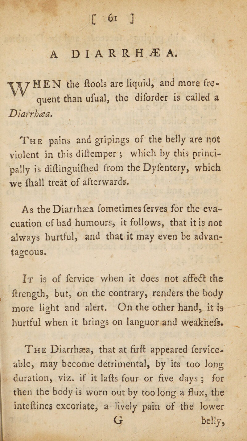 A DIARRHOEA. then the ftools are liquid, and more fre- ^ quent than ufual, the diforder is called a Diarrhoea. t The pains and gripings of the belly are not violent in this diftemper 5 which by this princi¬ pally is diftinguifhed from the Dyfentery, which we lhall treat of afterwards. As theDiarrhaea fometimes ferves for the eva¬ cuation of bad humours, it follows, that it is not always hurtful, and that it may even be advan¬ tageous. It is of fervice when it does not afFe61: the ftrength, but, on the contrary, renders the body more light and alert. On the other hand, it i3 hurtful when it brings on languor and weakhefs. The Diarrhsea, that at firft appeared fervice- able, may become detrimental, by its too long duration, viz. if it lafts four or five days 5 for then the body is worn out by too long a flux, the inteftines excoriate, a lively pain of the lower G belly.