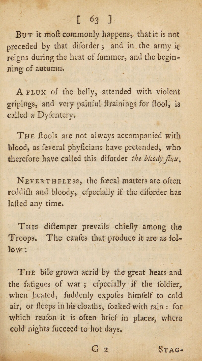 But It moft commonly happens, that it is not preceded by that diforder; and in,the army it reigns during the heat of fummer, and the begin¬ ning of autumn. A FLUX of the belly, attended with violent gripings, and very painful trainings for ftool, is called a Dyfentery. The ffools are not always aceompanied with blood, as feveral phyficians have pretended, who therefore have called this diforder the bloody Jlux, Nevertheless, the foecal matters are often reddifh and bloody, efpecially if the diforder has lafted any time. This diftemper prevails chiefly among the Troops, The caufes that produce it are as fol¬ low : The bile grown acrid by the great heats and the fatigues of war ; efpecially if the foldier, when heated, fuddenly expofes himfelf to cold air, or fleeps in his cloaths, foaked with rain : for which reafon it is often brief in places, where cold nights fucceed to hot days. G 2 Stag-