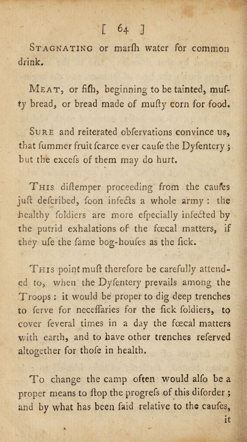 Stagnating or marfh water for common drink. Meat, or fifb, beginning to be tainted, muf- ty bread, or bread made of mufty corn for food. Sure and reiterated obfervations convince us, that fummer fruit fcarce ever caufe the Dyfentcry •, but the excefs of them may do hurt. r' This diftemper proceeding from the caufes jufl defcribed, foon infects a whole army : the healthy foldiers are more efpecially infedted by the putrid exhalations of the foecal matters, if they ufe the fame bog-houfes as the fick. / This point muft therefore be carefully attend¬ ed to, when the Dyfentery prevails among the Troops; it would be' proper to dig deep trenches to ferve for neceffaries for the fick foldiers, to cover feveral times in a day the foecal matters v^^ith earth, and to have other trenches referved altogether for thofe in health. To change the camp often would alfo be a proper means to flop the progrefs of this diforder ; and by what has been faid relative to the caufes.