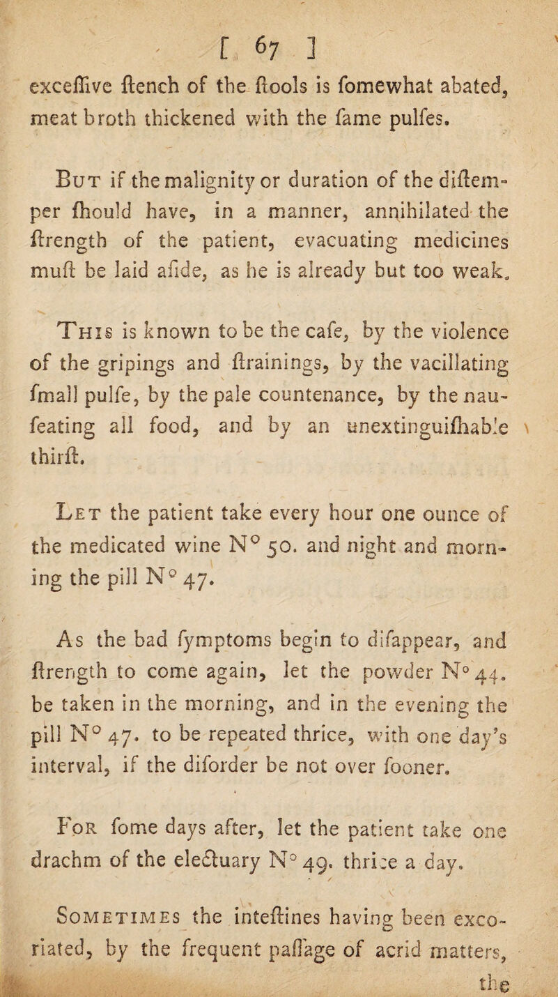 [ 6; ] excelTive ftench of the fiools is fomewhat abated, meat broth thickened v^ith the fame pulfes. But if the malignity or duration of the diftem- per fhould have, in a manner, annihilated the ftrength of the patient, evacuating medicines muft be laid afide, as he is already but too weak. This is known to be the cafe, by the violence of the gripings and ftrainings, by the vacillating fmall pulfe, by the pale countenance, by thenau- feating all food, and by an unextinguifhable ^ thirft. Let the patient take every hour one ounce of the medicated wine 50. and night and morn¬ ing the pill N® 47. As the bad fymptoms begin to difappear, and firength to come again, let the powder N° 44, be taken in the morning, and in the evening the pill N° 47. to be repeated thrice, with one day’s interval, if the diforder be not over fooner. For fome days after, let the patient take one drachm of the eledtuary N'^49. thri:e a day. Sometimes the inteftines having been exco¬ riated, by the frequent pafiage of acrid matters, the