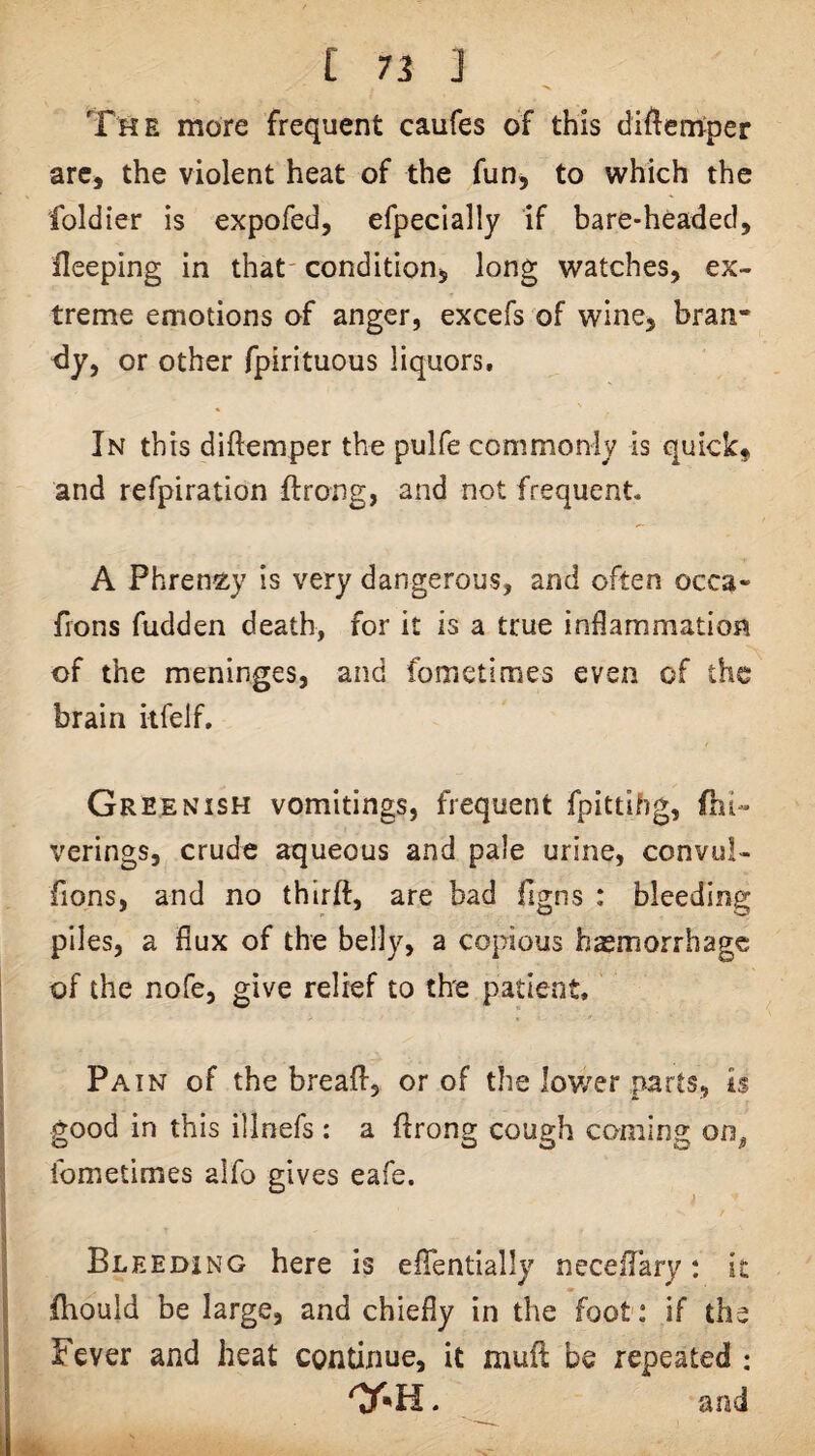The more frequent caufes of this difterriper arc, the violent heat of the fun, to which the foldier is expo fed, efpeclally if bare-headed, fleeping in that' condition, long watches, ex¬ treme emotions of anger, excefs of wine, bran¬ dy, or other fpirituous liquors. In this diftemper the pulfe commonly is quick# and refpiration flrong, and not frequent. A Phren^ay is very dangerous, and often occa- fions fudden death, for it is a true inflammation of the meninges, and fometimes even of the brain itfelf. Greenish vomitings, frequent fpittihg, fni- verings, crude aqueous and pale urine, convul- fions, and no thlrft, are bad figns : bleeding piles, a flux of the belly, a copious hasmorrhage of the nofe, give relief to the patient. Pain of the breafl, or of the lower parts, is good in this illoefs : a ftrong cough coming on, fometimes alfo gives eafe. I Bleeding here is efTentially neceilary: it fhould be large, and chiefly in the foot: if the Fever and heat continue, it muft be repeated : . and