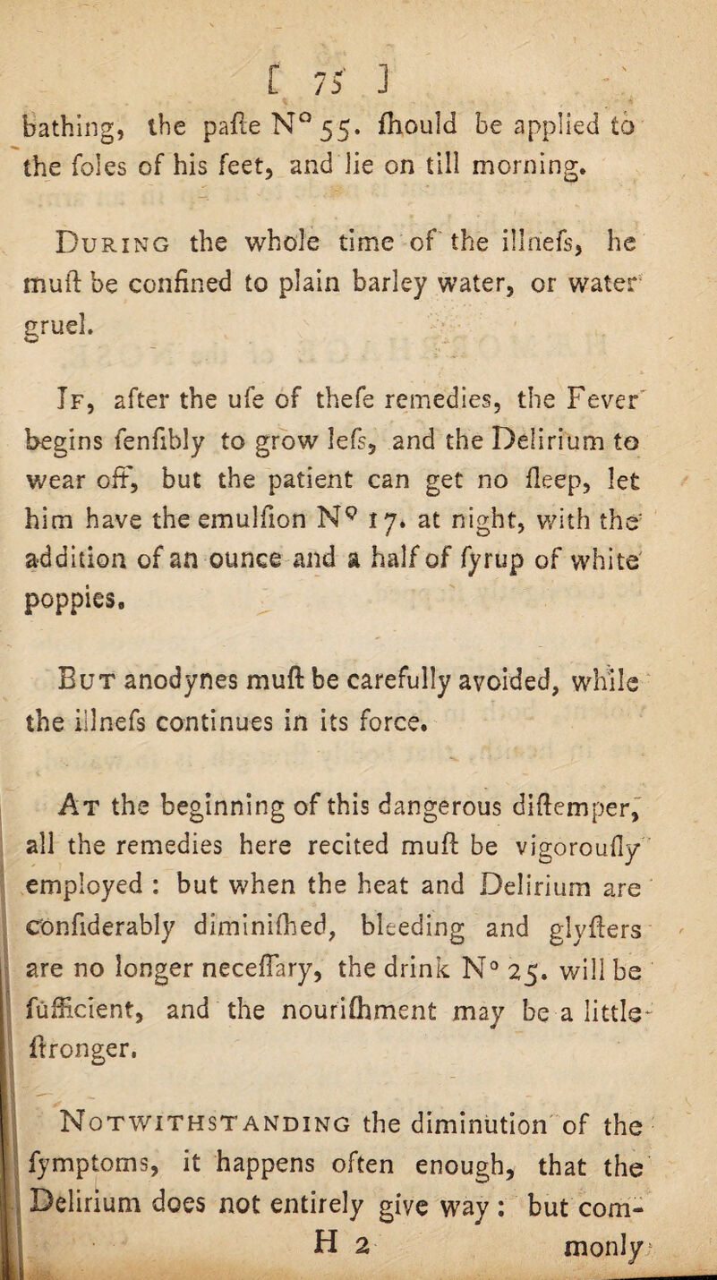 bathing, the pafteN‘^55. fhould be applied to the foies of his feet, and lie on till morning. During the whole time of the illnefs, he mufi: be confined to plain barley water, or water* gruel. If, after the ufe of thefe remedies, the Fever' begins fenfibly to grow lefs, and the Delirium to Vv^ear oft, but the patient can get no fleep, let him have the emulfion 17* at night, v/ith the^ addition of an ounce and a half of fyrup of white' poppies. But anodynes muft be carefully avoided, while the iilnefs continues in its force. At the beginning of this dangerous dificmper, all the remedies here recited muff be vigoroufly employed : but when the heat and Delirium are Confiderably dimlnifhed, bleeding and glyfiers are no longer neceflary, the drink N® 25. will be fufficient, and the nourifhment may be a little- fironger. i Notwithstanding the diminution of the fymptoms, it happens often enough, that the y Delirium does not entirely give way ; but com- H 2 nionly =