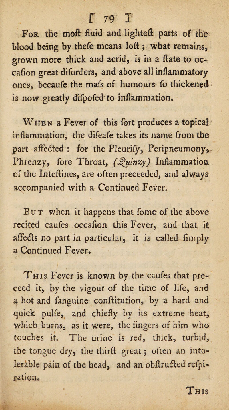 For the moft fluid and lightefl: parts of the blood being by thefe means loft; what remains, grown more thick and acrid, is in a ftate to oc- cafion great diforders, and above all inflammatory ones, becaufe the mafs of humours fo thickened* is now greatly difpofed to inflammation. When a Fever of this fort produces a topical' inflammation, the difeafe takes its name from the part affected : for the Pleurify, Peripneumony^-. Phrenzy, fore Throat, (^inzy) Inflammation of the Inteftines, are often preceeded, and always accompanied with a Continued Fever. But when it happens that fome of the above recited caufes occafion this Fever, and that it affects no part in particular, it is called Amply a Continued Fever. This Fever is known by the caufes that pre- ceed it, by the vigour of the time of life, and a hot and fanguine conftitution, by a hard and quick pulfe,^ and chiefly by its extreme heat, which burns, as it were, the fingers of him who touches it. The urine is red, thick, turbid, the tongue dry, the thirft great; often an into¬ lerable pain of the head, and an obftruded refpi- ration. This
