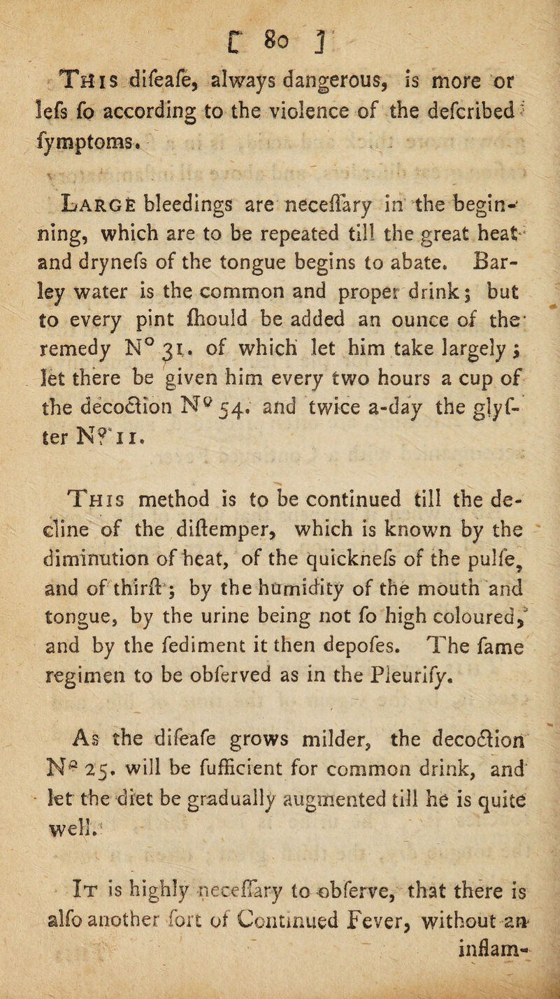 This difeafe, always dangerous, is more or lefs fo according to the violence of the defcribed ' fymptoms. Large bleedings are necefiary in the begin-* ning, which are to be repeated till the great heat* and drynefs of the tongue begins to abate. Bar¬ ley water is the common and proper drink; but to every pint fliould be added an ounce of the’ remedy N°3i . of which let him take largely; let there be given him every two hours a cup of the decoclion 54. and twice a-day the glyf- ter This method is to be continued till the de¬ cline of the diftemper, which is known by the diminution of heat, of the quicknefs of the pulfe, and of thirft*; by the humidity of the mouth and tongue, by the urine being not fo high coloured, and by the fediment it then depofes. The fame regimen to be obferved as in the Pleurify. As the difeafe grows milder, the decodlion 25. will be fufficient for common drink, and let the diet be gradually augmented till he is quite well.' It is highly necelTary to obferve, that there is alfo another fort of Continued Fever, without an* inflam-