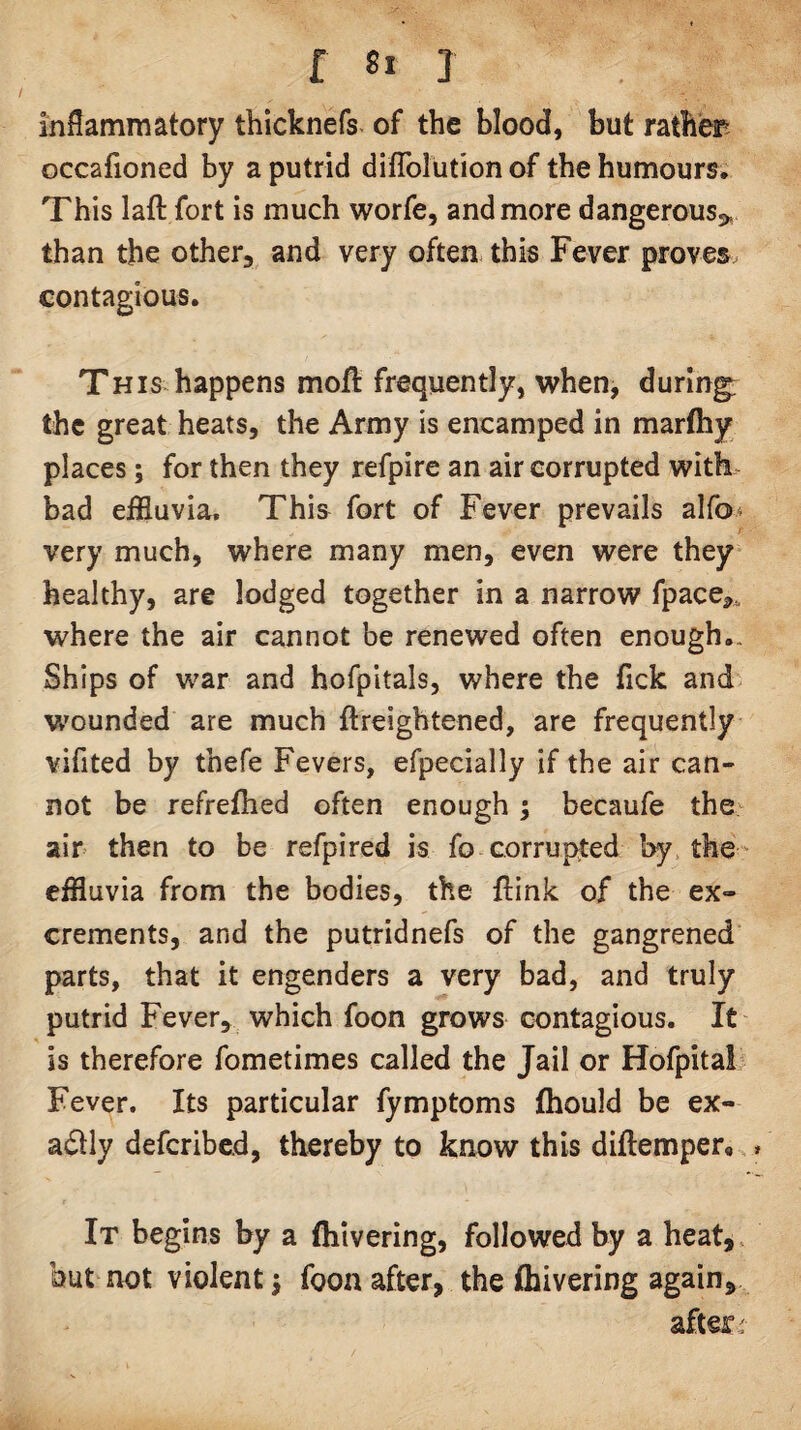 f «* 1 inflammatory thicknefs of the blood, but ratb'er- occafioned by a putrid diflblution of the humours* This laft fort is much worfe, and more dangerous^, than the other, and very often, this Fever proves contagious. This happens moft frequently, when, during; the great heats, the Army is encamped in marfhy places; for then they refpire an air corrupted with bad effluvia. This fort of Fever prevails alfo^ very much, where many men, even were they healthy, are lodged together in a narrow fpace,. where the air cannot be renewed often enough*. Ships of war and hofpitals, where the fick and W'ounded are much ftreightened, are frequently vifited by thefe Fevers, efpecially if the air can¬ not be refrefhed often enough; becaufe the;^ ain then to be refpired is fo corrupted by. the- effluvia from the bodies, the ftink of the ex¬ crements, and the putridnefs of the gangrened parts, that it engenders a very bad, and truly putrid Fever, which foon grows contagious. It is therefore fometimes called the Jail or Horpital Fever. Its particular fymptoms ftiould be ex- adlly deferibed, thereby to know this diftemper,, It begins by a fliivering, followed by a heat,, but not violent j foon after, the fhivering again, afters
