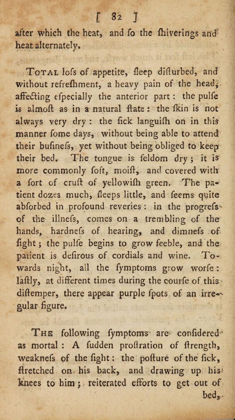 after which the heat, and fo the fhlverlngs and heat alternately. Total lofs of appetite, ileep diilurbed, and without refrefhment, a heavy pain of the head^, afFedling efpecially the anterior part: the pulfe is almoft as in a natural ftate; the llcin is not always very dry : the fick languifh on in thi^ manner fome days, without being able to attend their bufinefs, yet without being obliged to keep- their bed. The tongue is feldom dry ; it is more commonly foft, moift, and covered with a fort of cruft of yellowifti green. The pa¬ tient dozes much, fleeps little, and feems qiiite abforbed in profound reveries : in the progrefs^ of the illnefs, comes on a trembling of the hands, hardnefs of hearing, and dimnefs of light; the pulfe begins to grow feeble, and the patient is defirous of cordials and wine. To^ wards night, all the fymptoms grow worfe: laftly, at different times during the courfe of this diftemper, there appear purple fpots of an irre-^ gular figure. The following fymptoms^ are- confidered’ as mortal : A fudden profiration of ftrength, weaknefs pf the fight: the pofture of the fick, ftretched on his back, and drawing up his* knees to him; reiterated efforts to get out of bedy