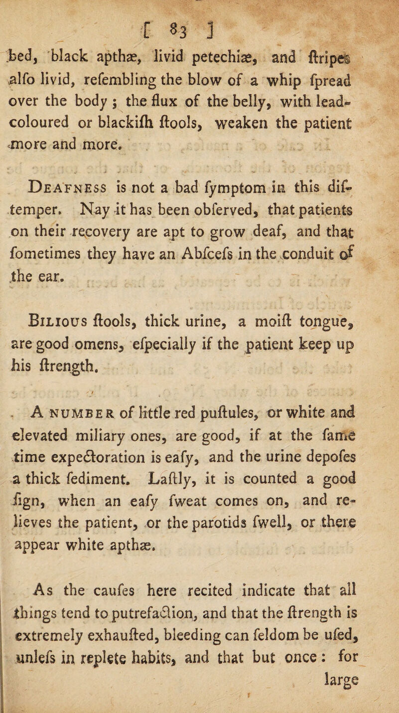 bed, black apthse, livid petechiae, and llripet ;alfo livid, refembling the blow of a whip fpread over the body ; the flux of the belly, with lead- coloured or blackifh ftools, weaken the patient ^more and more. Deafness is not a bad fymptom in this dif- temper. Nay it has been obferved, that patients on their recovery are apt to grow deaf, and that fometimes they have an Ahfcefs in the conduit of .the ear. Bilious ftools, thick urine, a moifl: tongue, are good omens, efpecialiy if the patient keep up his ftrength, / . A NUMBE R of little red puftules, or white an4 elevated miliary ones, are good, if at the fame time expedloration is eafy, and the urine depofes a thick fediment. Laftly, it is counted a good iign, when an eafy fweat comes on, and re¬ lieves the patient, or the parotids fwell, or there appear white apthae. As the caufes here recited indicate that all things tend to putrefaction, and that the flrength is extremely exhaufled, bleeding can feldom be ufed, unlefs in replete habits, and that but once : for large