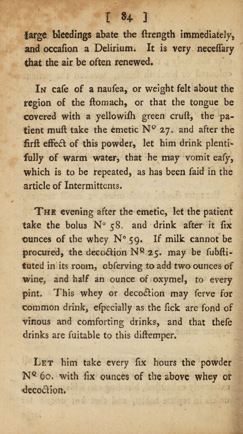 large bleedings abate the ftrength immediately^ and occafion a Delirium. It is very neceflary that the air be often renewed. In cafe of a naufea, or weight felt about the region of the ftomach, or that the tongue be covered with a yellowifh green cruft, the pa¬ tient muft take the emetic 27, and after the lirft effedl of this powder, let him drink plenti¬ fully of warm water, that he may vomit eafy, which is to be repeated, as has been faid in the article of Intermittents. The evening after the emetic, let the patient take the bolus N° 58c and drink after it fix ounces of the whey N® 59. If milk cannot be procured, the deco<ftion 25. may be fubfti- tuted in its room, obferving to add two ounces of wine, and half an ounce of oxymel, to every pint. 7his whey or decodlion may ferve for common drink, efpecially as the fick are fond of vinous and comforting drinks, and that thefe drinks are fuitable to this diftempcr. Let him take every fix hours the powder 60. with fix ounces of the above whey or decodion.