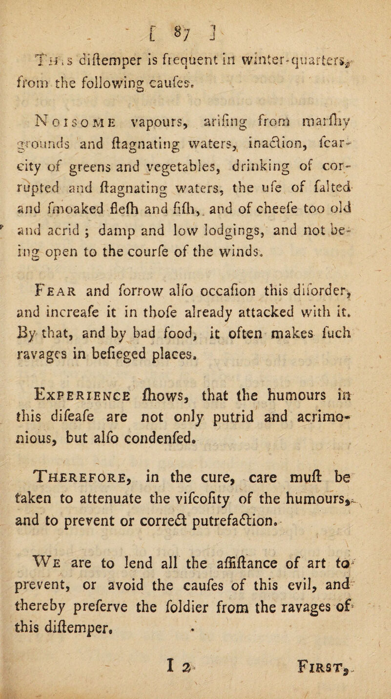 - ■ [ 8; ] Th^s diilemper Is frequent In winter-quarters^ from the following caufes. Noisome vapours, arifing from marfliy grounds and ftagnating waters,, inadion, fcar- eity of greens and vegetables, drinking of cor¬ rupted and ftagnating waters, the ufe of faked and foioaked fielh and iifii,. and of cheefe too old and acrid ; damp and low lodgings, and not be¬ ing open to the courfe of the winds. Fear and forrov/alfo occafion this dirorder> and increafe it in thofe already attacked with it. By that, and by bad food, it often makes fuch ravages in befieged places. Experience fhows, that the humours in this difeafe are not only putrid and acrimo¬ nious, but alfo condenfed. Therefore, in the cure, care muft be taken to attenuate the vifcofity of the humours,^, and to prevent or corredt putrefadlion. We are to lend all the affiftance of art to^ prevent, or avoid the caufes of this evil, and thereby preferve the foldier from the ravages oF this diftemper.