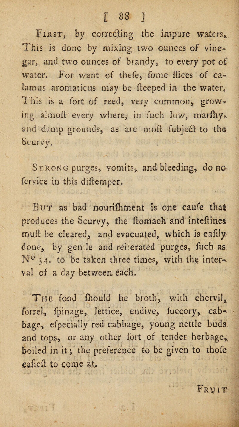 First, by corre£ling the impure waters., 'I'his is done by mixing two ounces of vine¬ gar, and two ounces of brandy, to every pot of water. For want of thefe, fome flices of ca-^ lamus aromaticus may be fteeped in the water, lliis is a fort of reed, very common, grow¬ ing almoft every where, in fuch low, marfiiy? a P.d damp grounds, as are moPc fubjedi: to the be:urvy. Strong purges, vomits,, andbleeding, do no fervice in this diflemper, But as bad nourifbment is one caufe that produces the Scurvy, the ftomach and mteftines mud be cleared, and evacuated, which is eafily done, by gen le and reiterated purges, fuch as. 34. to be taken three times, with the inter-, val of a day between each. The food fhould be broth,, with chervil, forrel, fpinage, lattice, endive, fuccory, cab-^ bage, efpecially red cabbage, young nettle buds and tops, or any other fort of tender herbage^ boiled in it; the preference to be given to thofe esficit to come at. Fruit