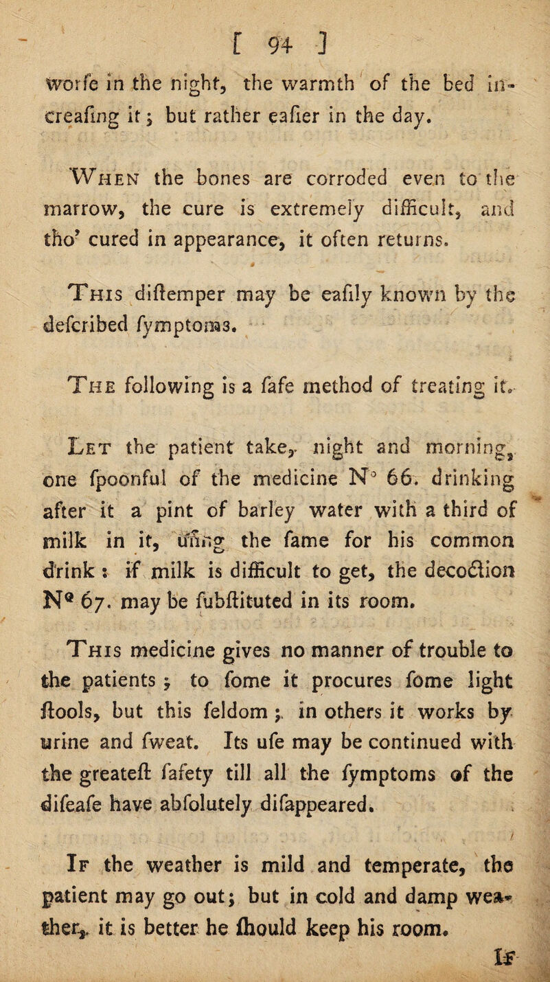tvorfe in the night, the warmth of the bed In- creafing it j but rather eafier in the day. When the bones are corroded even to tfie marrow, the cure is extremely difEcult, and tho’ cured in appearance, it often returns. # This diftemper may be eafily known by the defcribed fymptoms. The following is a fafe method of treating it. Let the patient take,, night and morning, one fpoonful of the medicine N° 66. drinking after it a pint of barley water with a third of milk in it, ifnng the fame for his common drink i if milk is difficult to get, the decodlion N® 67. may be fubftitutcd in its room. This medicine gives no manner of trouble to the patients j to fome it procures feme light flools, but this feldom in others it works by urine and fweat. Its ufe may be continued with the greateft fafety till all the fymptoms of the difeafe have abfolutely difappeared, / If the weather is mild and temperate, the patient may go out; but in cold and damp wea¬ ther,. it is better he fhould keep his room. If