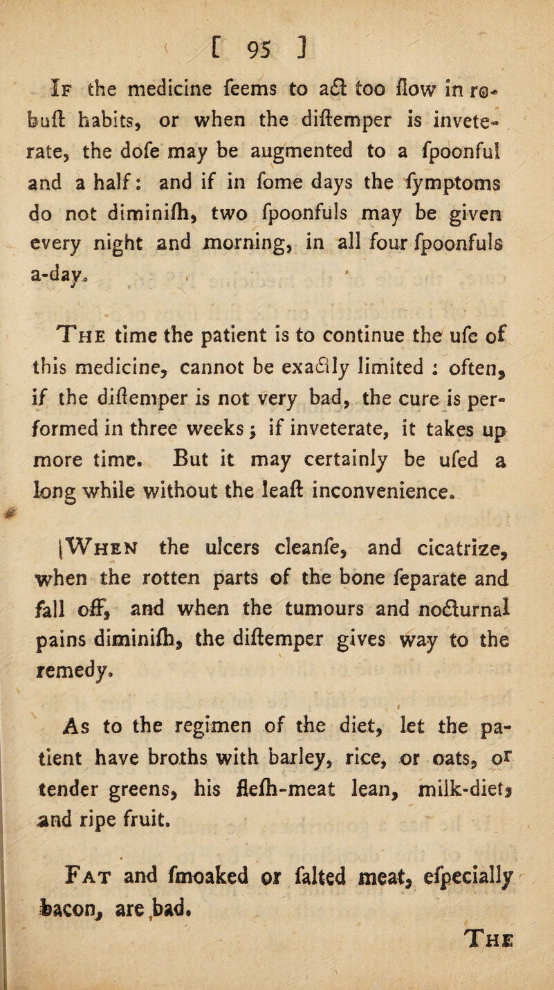If the medicine feems to a£l too flow in r©* bull habits, or when the diftemper is invete¬ rate, the dofe may be augmented to a fpoonful and a half: and if in fome days the fymptoms do not diminifti, two fpoonfuls may be given every night and morning, in all four fpoonfuls a-day^ . The time the patient is to continue the ufc of this medicine, cannot be exadily limited : often, if the diftemper is not very bad, the cure is per¬ formed in three weeks; if inveterate, it takes up more time. But it may certainly be ufed a long while without the leaft inconvenience. [When the ulcers cleanfe, and cicatrize, when the rotten parts of the bone feparate and fall off, and when the tumours and nodlurnal pains diminifli, the diftemper gives way to the remedy. $ As to the regimen of the diet, let the pa¬ tient have broths with bailey, rice, or oats, or tender greens, his flefh-meat lean, miik-dietj and ripe fruit. Fat and fmoaked or falted meat, efpecially bacon, are,bad.