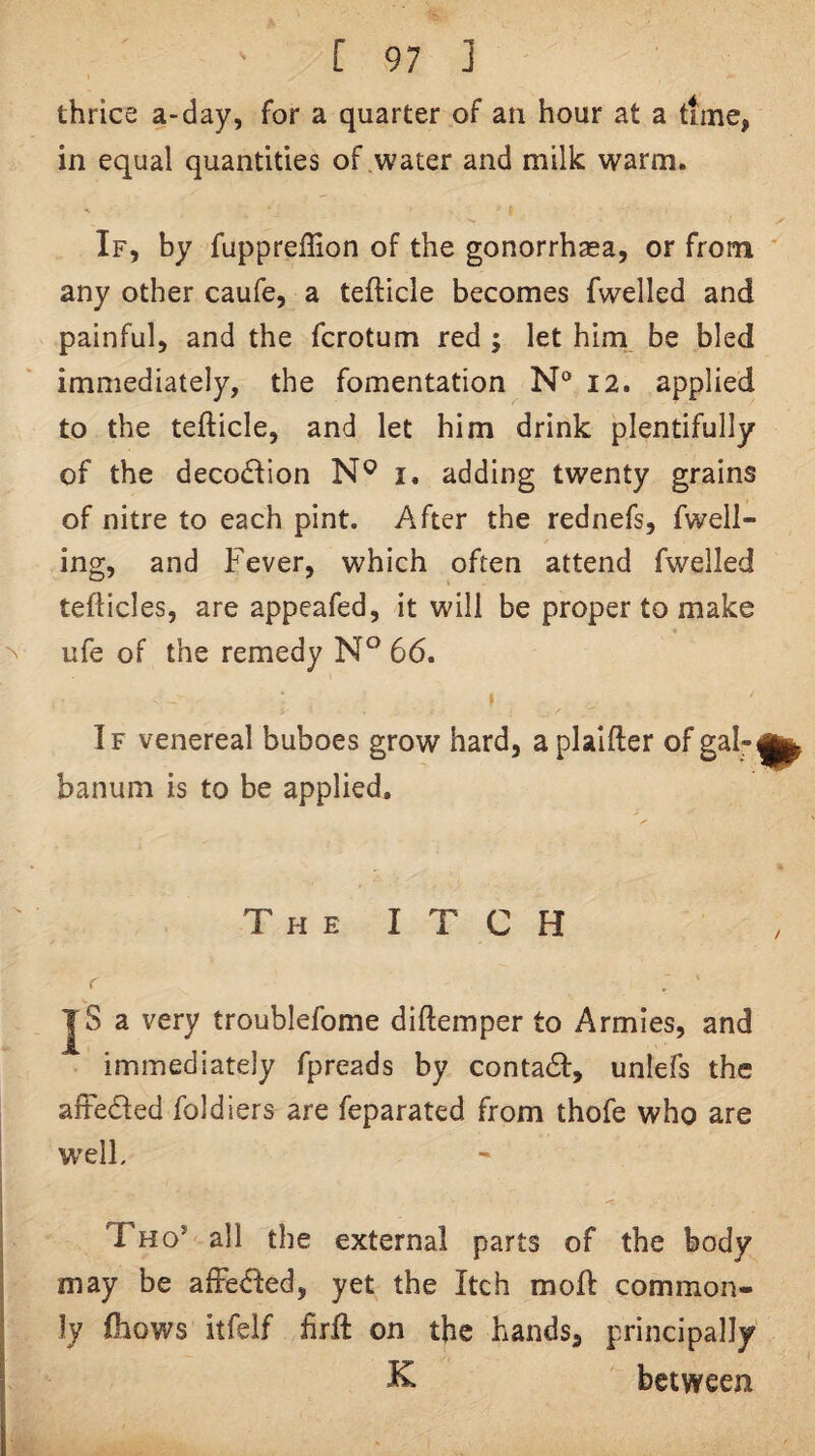 thrice a-day, for a quarter of an hour at a time, in equal quantities of water and milk warm. If, by fuppreffion of the gonorrhasa, or from * any other caufe, a tefticle becomes fwelled and painful, and the fcrotum red ; let him__ be bled immediately, the fomentation N“ 12. applied to the tefticle, and let him drink plentifully of the decodiion i. adding twenty grains of nitre to each pint. After the rednefs, fwell- ing, and Fever, which often attend fwelled tefticles, are appeafed, it will be proper to make ufe of the remedy 66. If venereal buboes grow hard, a plaifter of banum is to be applied. The itch r JS a very troublefome diftemper to Armies, and immediately fpreads by contadl, unlefs the afFedfed foldiers are feparated from thofe who are w'elL Tho’ all the external parts of the body may be afFedled, yet the Itch mod common¬ ly Ihows itfelf firft on the hands, principally K between