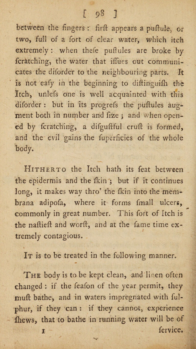 between the fingers firft appears a puffule, or two, full of a fort of clear water, w'hich itch extremely: when thefe puftules are broke by fcratching, the water that ifiues out communi¬ cates the diforder to the neighbouring parts. It is not eafy in the beginning to diftinguifli the Itch, unlefs one is well acquainted with this diforder : but in its progrefs the puftules aug¬ ment both in number and fize ; and when open¬ ed by fcratching, a difguftful cruft is formed, and the evil gains the fuperhcies of the whole body. Hitherto the Itch hath its feat between the epidermis and the fkin ; but if it continues long, it makes way thro’ the fkin into the mem- brana adipofa, where it forms fmall ulcers, commonly in great number. This fort of Itch is the naftieft and worft, and at the fame time ex¬ tremely contagious. It is to be treated in the following manner. The body is to be kept clean, and linen often changed : if the feafon of the year permit, they muft bathe, and in waters impregnated with ful- phur, if they can : if they cannot, experience Ihews, that to bathe in running water will be of I fervice.