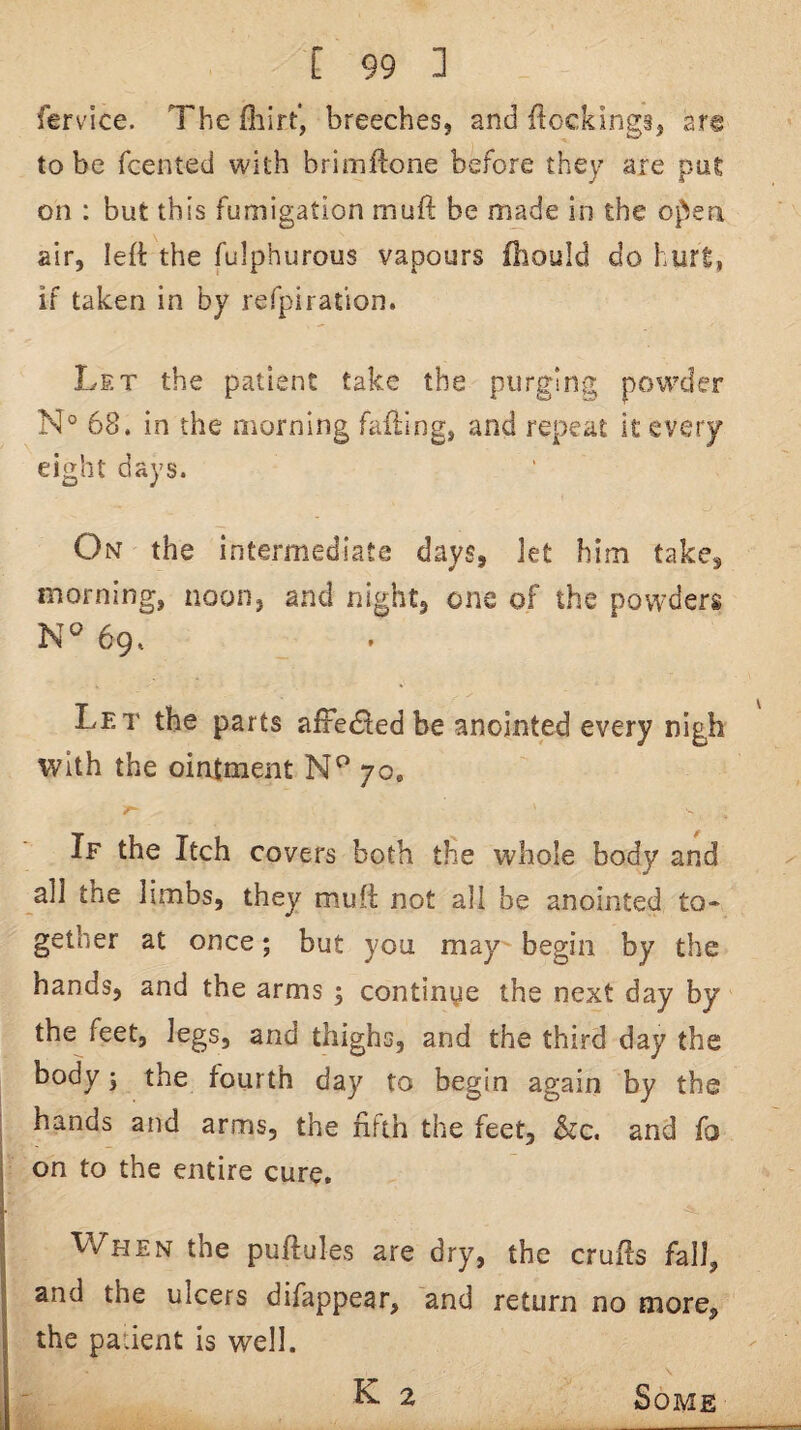 ferv'ice. The fliirt, breeches, and (lockings, are to be fcented with brimilone before they are pu£ on : but this fumigation muft be made in the ofJen air, left the fulphurous vapours fhould do hurt, if taken in by refpiration. Let the patient take the purging powder N° 68. in the morning fading, and repeat it every eight days. On the intermediate days, let him take, morning, noon, and night, one of the powders 69. Let the parts affedled be anointed every nigh with the ointment 70. If the Itch covers both the whole body and all the limbs, they muft not all be anointed to¬ gether at once; but you may begin by the hands, and the arms ; continge the next day by the feet, legs, and thighs, and the third day the body; the fourth day to begin again by the hands and arms, the fifth the feet, &c. and fo on to the entire cure. When the puftules are dry, the crufts fall, and the ulcers difappear, and return no more, the padent is well. ^ 2 Some