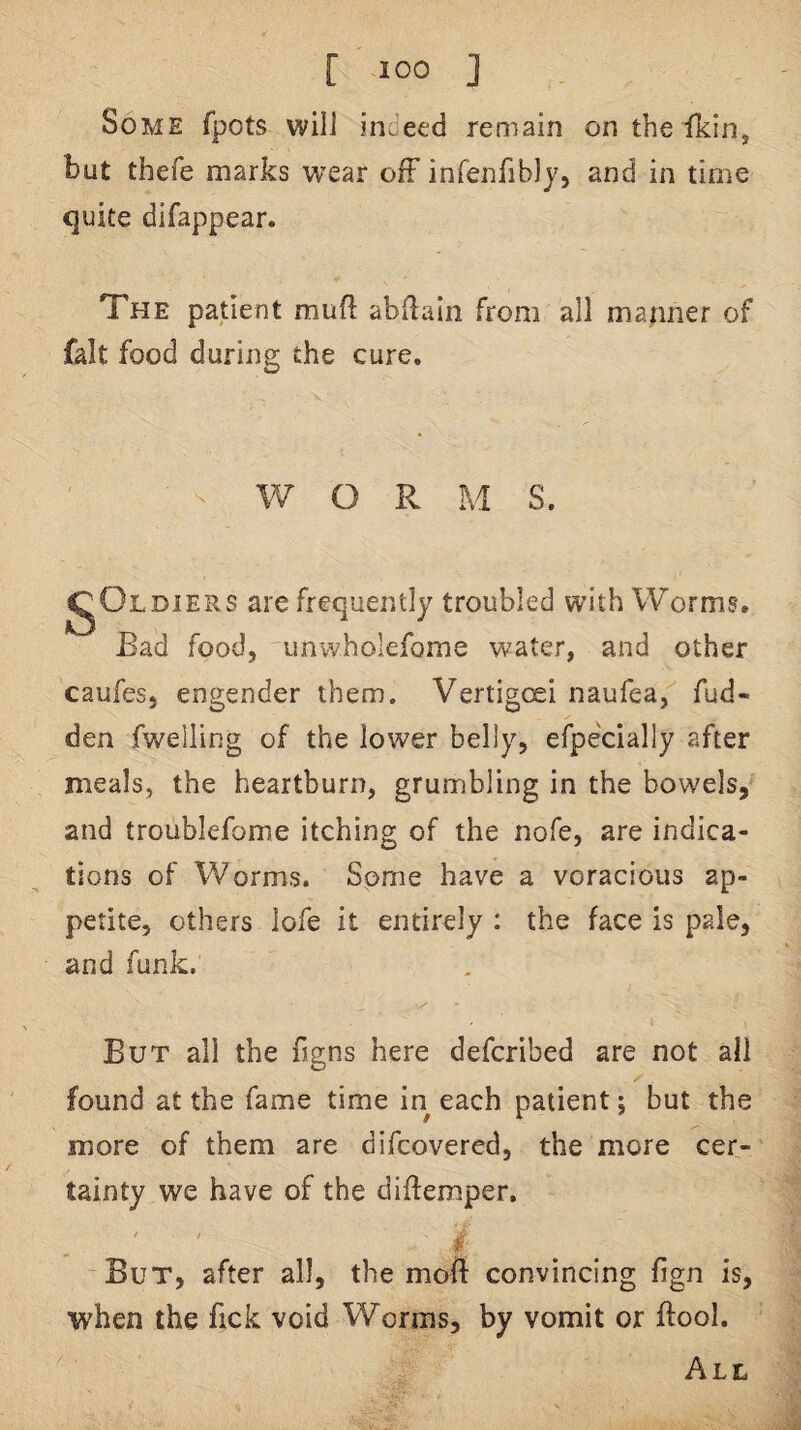 Some fpots will indeed remain on the ikin, but thefe marks wear off infenfibly, and in time quite difappear. The patient mud abdain from all manner of fait food durins the cure. W O Pv M S. igOLDiERS are frequently troubled with Worms. Bad food, iinwholefome water, and other caufes, engender them. Vertigcsi naufea, fud- den fwelling of the lower belly, efpecially after meals, the heartburn, grumbling in the bowels, and troublefome itching of the nofe, are indica¬ tions of Worms. Some have a voracious ap¬ petite, others lofe it entirely : the face is pale, and funk: But all the figns here defcribed are not all found at the fame time in each patient; but the more of them are difcovered, the more cer¬ tainty we have of the diftemper. But, after all, the moft convincing fign is, when the fick void Worms, by vomit or ftool. All