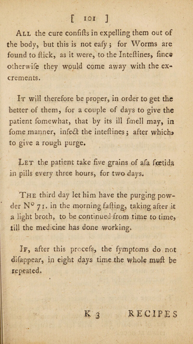 [ lOI ] All the cure confifts in expelling them out of the body, but this is not eafy; for Worms are found to ftick, as it were, to the Inteftines, fines otherwife they would come away with the ex¬ crements. It will therefore be proper, in order to get the better of them, for a couple of days to give the patient fomewhat, that by its ill fmell may, in fome manner, infect the inteftines; after whichj to give a rough purge. Let the patient take five grains of afa feetida in pills every three hours, for two days. The third day let him have the purging pow¬ der yr. in the morning faffing, taking after it a light broth, to be continued from time to time, till the medicine has done working. If, after this prccefs, the fymptoms do not dlfappear, in eight days time the whole muft be repeated. K 3 RECIPES